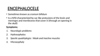 ENCEPHALOCELE
• Sometimes known as cranium bifidum
• Is a NTD characterized by sac like protusions of the brain and
meninges and membranes that cover it (through an opening in
the skull)
Symptoms;
1. Neurologic problems
2. Hydrocephalus
3. Spastic quadriplegia : Weak and inactive muscles
4. Microcephaly
 