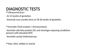 DIAGNOSTIC TESTS
Ultrasound Scan :
-At 12 weeks of gestation
-Anomaly scan usually done at 18-20 weeks of gestation
Amniotic Fluid analysis / Amniocentesis
-Amniotic alfa-feto protein (SC and meninges exposing conditions
present with elevated AFP)
-Amniotic acetyl cholinesterase
Also: HCG, Inhibin A, Estriol
 