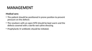 MANAGEMENT
Medical care;
• The patient should be positioned in prone position to prevent
pressure on the defects
• The newborn with an open NTD should be kept warm and the
defects covered with a sterile wet saline dressing.
• Prophylactic IV antibiotic should be initiated.
 