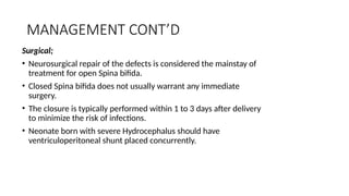 MANAGEMENT CONT’D
Surgical;
• Neurosurgical repair of the defects is considered the mainstay of
treatment for open Spina bifida.
• Closed Spina bifida does not usually warrant any immediate
surgery.
• The closure is typically performed within 1 to 3 days after delivery
to minimize the risk of infections.
• Neonate born with severe Hydrocephalus should have
ventriculoperitoneal shunt placed concurrently.
 