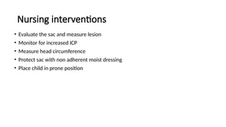 Nursing interventions
• Evaluate the sac and measure lesion
• Monitor for increased ICP
• Measure head circumference
• Protect sac with non adherent moist dressing
• Place child in prone position
 