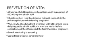 PREVENTION OF NTDs
• All women of childbearing age should take a daily supplement of
400 micrograms of folic acid.
• Educate mothers regarding intake of folic acid especially in the
preconception period and during pregnancy
• Women who already had first pregnancy with NTDs should take a
daily 4mg tablet of folic acid for at least one month before
conception and then throughout the first 12 weeks of pregnancy.
• Genetic counseling or screening
• Use fortified breakfast cereal and flour
 