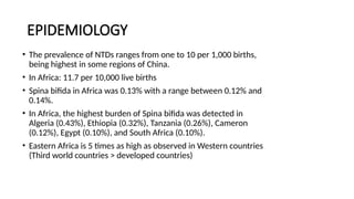 EPIDEMIOLOGY
• The prevalence of NTDs ranges from one to 10 per 1,000 births,
being highest in some regions of China.
• In Africa: 11.7 per 10,000 live births
• Spina bifida in Africa was 0.13% with a range between 0.12% and
0.14%.
• In Africa, the highest burden of Spina bifida was detected in
Algeria (0.43%), Ethiopia (0.32%), Tanzania (0.26%), Cameron
(0.12%), Egypt (0.10%), and South Africa (0.10%).
• Eastern Africa is 5 times as high as observed in Western countries
(Third world countries > developed countries)
 