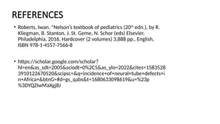 REFERENCES
• Roberts, Iwan. “Nelson’s textbook of pediatrics (20th
edn.), by R.
Kliegman, B. Stanton, J. St. Geme, N. Schor (eds) Elsevier,
Philadelphia, 2016, Hardcover (2 volumes) 3,888 pp., English,
ISBN 978-1-4557-7566-8
• https://scholar.google.com/scholar?
hl=en&as_sdt=2005&sciodt=0%2C5&as_ylo=2022&cites=1583528
3910122670520&scipsc=&q=incidence+of+neural+tube+defects+i
n+Africa+&btnG=#d=gs_qabs&t=1680633098619&u=%23p
%3DYQZIwMaXgj8J
 