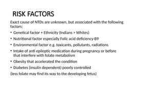RISK FACTORS
Exact cause of NTDs are unknown, but associated with the following
factors;
• Genetical factor + Ethnicity (Indians > Whites)
• Nutritional factor especially Folic acid deficiency-B9
• Environmental factor e.g. toxicants, pollutants, radiations
• Intake of anti epileptic medication during pregnancy or before
that interfere with folate metabolism
• Obesity that accelerated the condition
• Diabetes (insulin dependent) poorly controlled
(less folate may find its way to the developing fetus)
 