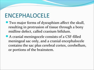 ENCEPHALOCELE
Two major forms of dysraphism affect the skull,
resulting in protrusion of tissue through a bony
midline defect, called cranium bifidum.
A cranial meningocele consists of a CSF-filled
meningeal sac only, and a cranial encephalocele
contains the sac plus cerebral cortex, cerebellum,
or portions of the brainstem.
 