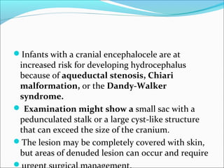 Infants with a cranial encephalocele are at
increased risk for developing hydrocephalus
because of aqueductal stenosis, Chiari
malformation, or the Dandy-Walker
syndrome.
 Examination might show a small sac with a
pedunculated stalk or a large cyst-like structure
that can exceed the size of the cranium.
The lesion may be completely covered with skin,
but areas of denuded lesion can occur and require

 