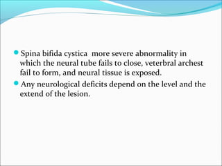 Spina bifida cystica more severe abnormality in
which the neural tube fails to close, veterbral archest
fail to form, and neural tissue is exposed.
Any neurological deficits depend on the level and the
extend of the lesion.
 