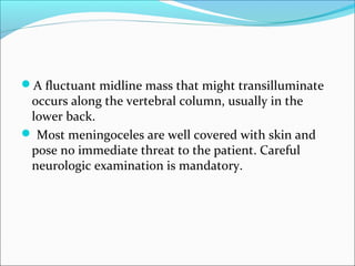 A fluctuant midline mass that might transilluminate
occurs along the vertebral column, usually in the
lower back.
 Most meningoceles are well covered with skin and
pose no immediate threat to the patient. Careful
neurologic examination is mandatory.
 