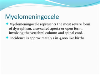 Myelomeningocele
Myelomeningocele represents the most severe form
of dysraphism, a so-called aperta or open form,
involving the vertebral column and spinal cord.
 incidence is approximately 1 in 4,000 live births.
 