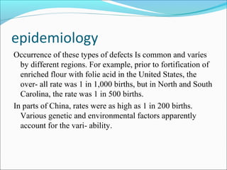 epidemiology
Occurrence of these types of defects Is common and varíes
by different regions. For example, prior to fortification of
enriched flour with folie acid in the United States, the
over- all rate was 1 in 1,000 births, but in North and South
Carolina, the rate was 1 in 500 births.
In parts of China, rates were as high as 1 in 200 births.
Various genetic and environmental factors apparently
account for the vari- ability.
 
