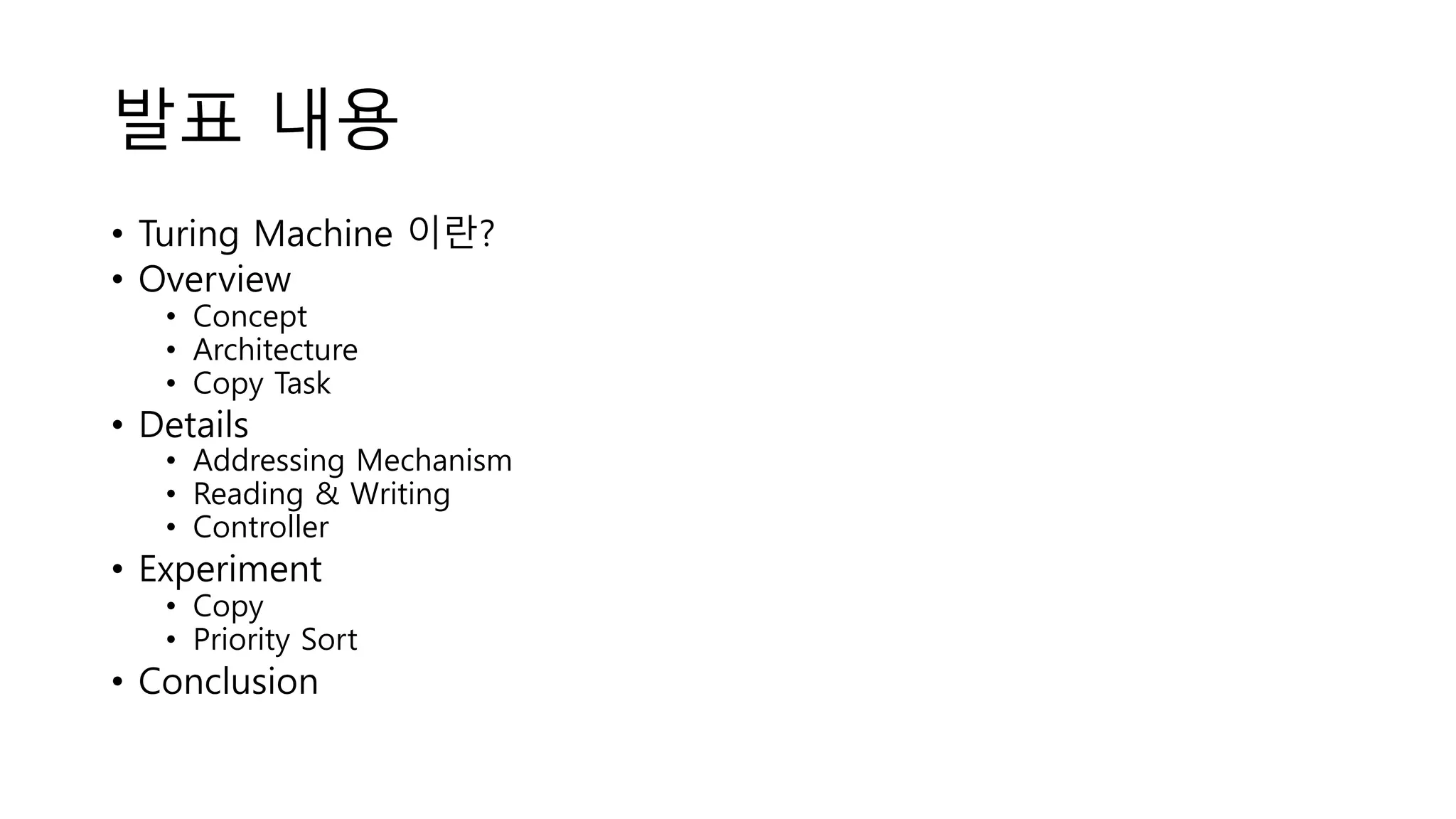 발표 내용
• Turing Machine 이란?
• Overview
• Concept
• Architecture
• Copy Task
• Details
• Addressing Mechanism
• Reading & Writing
• Controller
• Experiment
• Copy
• Priority Sort
• Conclusion
 