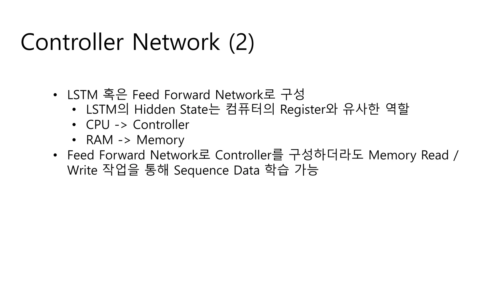 Controller Network (2)
• LSTM 혹은 Feed Forward Network로 구성
• LSTM의 Hidden State는 컴퓨터의 Register와 유사한 역할
• CPU -> Controller
• RAM -> Memory
• Feed Forward Network로 Controller를 구성하더라도 Memory Read /
Write 작업을 통해 Sequence Data 학습 가능
 