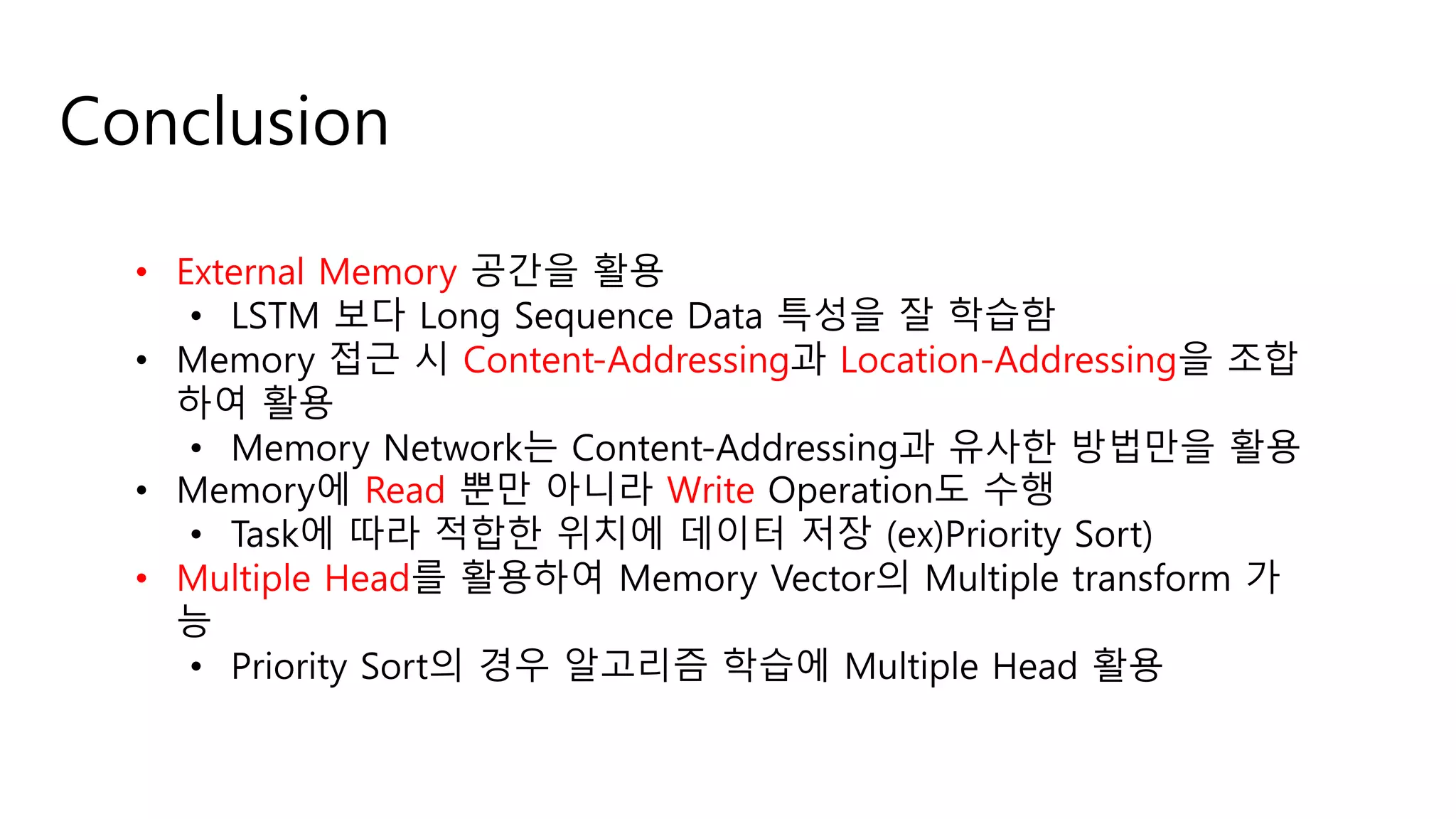 Conclusion
• External Memory 공간을 활용
• LSTM 보다 Long Sequence Data 특성을 잘 학습함
• Memory 접근 시 Content-Addressing과 Location-Addressing을 조합
하여 활용
• Memory Network는 Content-Addressing과 유사한 방법만을 활용
• Memory에 Read 뿐만 아니라 Write Operation도 수행
• Task에 따라 적합한 위치에 데이터 저장 (ex)Priority Sort)
• Multiple Head를 활용하여 Memory Vector의 Multiple transform 가
능
• Priority Sort의 경우 알고리즘 학습에 Multiple Head 활용
 