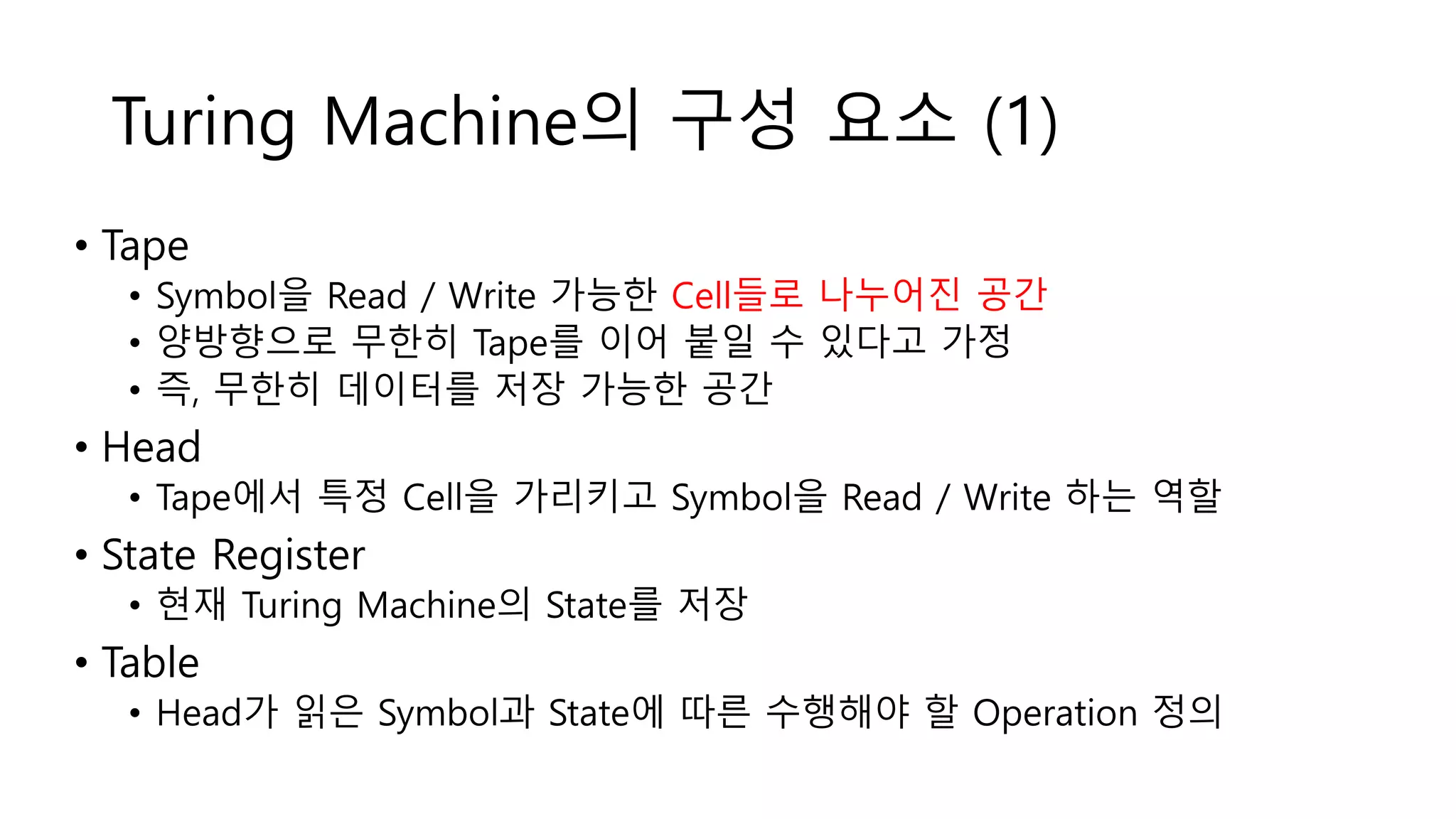 Turing Machine의 구성 요소 (1)
• Tape
• Symbol을 Read / Write 가능한 Cell들로 나누어진 공간
• 양방향으로 무한히 Tape를 이어 붙일 수 있다고 가정
• 즉, 무한히 데이터를 저장 가능한 공간
• Head
• Tape에서 특정 Cell을 가리키고 Symbol을 Read / Write 하는 역할
• State Register
• 현재 Turing Machine의 State를 저장
• Table
• Head가 읽은 Symbol과 State에 따른 수행해야 할 Operation 정의
 