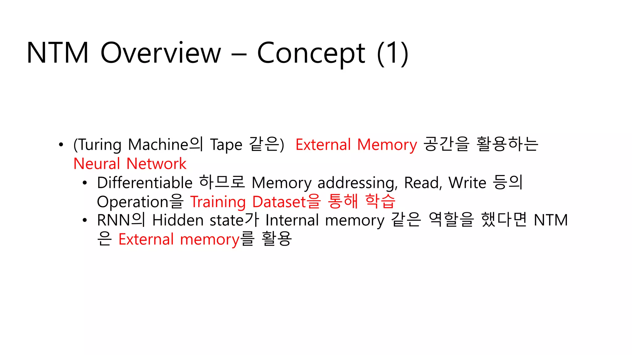 NTM Overview – Concept (1)
• (Turing Machine의 Tape 같은) External Memory 공간을 활용하는
Neural Network
• Differentiable 하므로 Memory addressing, Read, Write 등의
Operation을 Training Dataset을 통해 학습
• RNN의 Hidden state가 Internal memory 같은 역할을 했다면 NTM
은 External memory를 활용
 