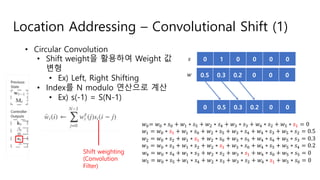 Location Addressing – Convolutional Shift (1)
• Circular Convolution
• Shift weight을 활용하여 Weight 값
변형
• Ex) Left, Right Shifting
• Index를 N modulo 연산으로 계산
• Ex) s(-1) = S(N-1)
Shift weighting
(Convolution
Filter)
0.5 0.3 0.2 0 0 0
0 1 0 0 0 0
!"= !" ∗ %" + !' ∗ %( + !) ∗ %* + !+ ∗ %+ + !* ∗ %) + !( ∗ %' = 0
!' = !" ∗ %' + !' ∗ %" + !) ∗ %( + !+ ∗ %* + !* ∗ %+ + !( ∗ %) = 0.5
!) = !" ∗ %) + !' ∗ %' + !) ∗ %" + !+ ∗ %( + !* ∗ %* + !( ∗ %+ = 0.3
!+ = !" ∗ %+ + !' ∗ %) + !) ∗ %' + !+ ∗ %" + !* ∗ %( + !( ∗ %* = 0.2
!* = !" ∗ %* + !' ∗ %+ + !) ∗ %) + !+ ∗ %' + !* ∗ %" + !( ∗ %( = 0
!( = !" ∗ %( + !' ∗ %* + !) ∗ %+ + !+ ∗ %) + !* ∗ %' + !( ∗ %" = 0
!
%
0 0.5 0.3 0.2 0 0
 