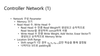 Controller Network (1)
• Network 구성 Parameter
• Memory 크기
• Read Head 수, Write Head 수
• Read Head 수 만큼 Read Weight이 생성되고 순차적으로
Read Vector을 생성하여 concat하여 사용
• Write Head 수 만큼 Write Weight, Add Vector, Erase Vector가
생성되고 순차적으로 Memory Write
• Location Shift Range
• Shift range가 1인 경우 !", !$, !%&$값만 학습을 통해 결정됨
• 나머지는 0으로 padding됨
 