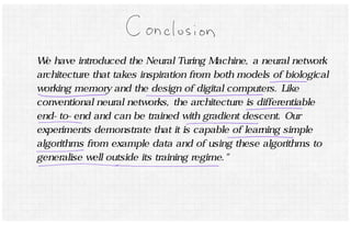 We have introduced the Neural Turing Machine, a neural network 
architecture that takes inspiration from both models of biological 
working memory and the design of digital computers. Like 
conventional neural networks, the architecture is differentiable 
end-to-end and can be trained with gradient descent. Our 
experiments demonstrate that it is capable of learning simple 
algorithms from example data and of using these algorithms to 
generalise well outside its training regime." 
 