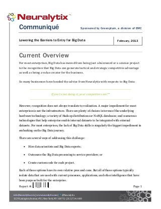 Communiqué                                               Sponsored by Greenplum, a division of EMC


     Lowering the Barriers to Entry for Big Data                                      February, 2013



     Current Overview
     For most enterprises, Big Data has moved from being just a buzzword or a science project
     to the recognition that Big Data can generate tactical and strategic competitive advantage
     as well as being a value creator for the business.

     So many businesses have heeded the advice from Neuralytix with respects to Big Data:


                                  If you’re not doing it, your competitors are!™


     However, recognition does not always translate to realization. A major impediment for most
     enterprises is not the infrastructure. There are plenty of choices in terms of the underlying
     hardware technology; a variety of Hadoop distributions or NoSQL databases; and numerous
     technologies that help enterprise enable internal datasets to be integrated with external
     datasets. For most enterprises, the lack of Big Data skills is singularly the biggest impediment in
     embarking on the Big Data journey.

     There are several ways of addressing this challenge:

            Hire data scientists and Big Data experts;

            Outsource the Big Data processing to service providers; or

            Create custom code for each project.

     Each of these options have its own relative pros and cons. But all of these options typically
     isolate data that are used with current processes, applications, and other intelligence that have
     been purpose built for the enterprise.

     Report #:                                                                                   Page 1

info@neuralytix.com | www.neuralytix.com | @Neuralytix
1129 Lexington Avenue, #3 | New York, NY 10075 | (212) 724.1188
 