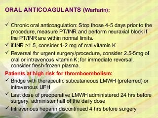 ORAL ANTICOAGULANTS (Warfarin):
 Chronic oral anticoagulation: Stop those 4-5 days prior to the
procedure, measure PT/INR and perform neuraxial block if
the PT/INR are within normal limits.
 if INR >1.5, consider 1-2 mg of oral vitamin K
 Reversal for urgent surgery/procedure, consider 2.5-5mg of
oral or intravenous vitamin K; for immediate reversal,
consider fresh-frozen plasma.
Patients at high risk for thromboembolism:
 Bridge with therapeutic subcutaneous LMWH (preferred) or
intravenous UFH
 Last dose of preoperative LMWH administered 24 hrs before
surgery, administer half of the daily dose
 Intravenous heparin discontinued 4 hrs before surgery
 