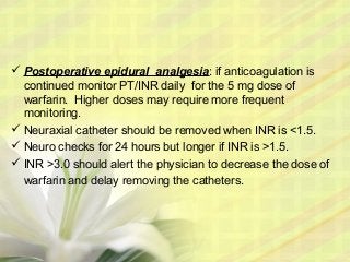  Postoperative epidural analgesia: if anticoagulation is
continued monitor PT/INR daily for the 5 mg dose of
warfarin. Higher doses may require more frequent
monitoring.
 Neuraxial catheter should be removed when INR is <1.5.
 Neuro checks for 24 hours but longer if INR is >1.5.
 INR >3.0 should alert the physician to decrease the dose of
warfarin and delay removing the catheters.
 