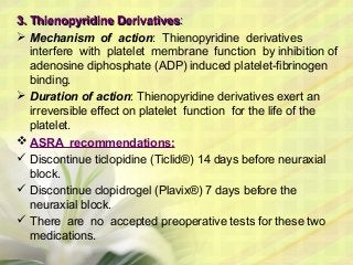 3.3. Thienopyridine DerivativesThienopyridine Derivatives::
 Mechanism of action: Thienopyridine derivatives
interfere with platelet membrane function by inhibition of
adenosine diphosphate (ADP) induced platelet-fibrinogen
binding.
 Duration of action: Thienopyridine derivatives exert an
irreversible effect on platelet function for the life of the
platelet.
 ASRA recommendations:
 Discontinue ticlopidine (Ticlid®) 14 days before neuraxial
block.
 Discontinue clopidrogel (Plavix®) 7 days before the
neuraxial block.
 There are no accepted preoperative tests for these two
medications.
 