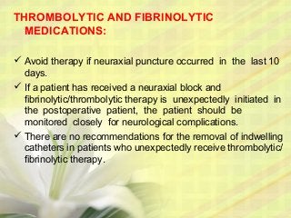 THROMBOLYTIC AND FIBRINOLYTIC
MEDICATIONS:
 Avoid therapy if neuraxial puncture occurred in the last 10
days.
 If a patient has received a neuraxial block and
fibrinolytic/thrombolytic therapy is unexpectedly initiated in
the postoperative patient, the patient should be
monitored closely for neurological complications.
 There are no recommendations for the removal of indwelling
catheters in patients who unexpectedly receive thrombolytic/
fibrinolytic therapy.
 