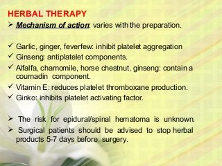 HERBAL THERAPY
 Mechanism of action: varies with the preparation.
 Garlic, ginger, feverfew: inhibit platelet aggregation
 Ginseng: antiplatelet components.
 Alfalfa, chamomile, horse chestnut, ginseng: contain a
coumadin component.
 Vitamin E: reduces platelet thromboxane production.
 Ginko: inhibits platelet activating factor.
 The risk for epidural/spinal hematoma is unknown.
 Surgical patients should be advised to stop herbal
products 5-7 days before surgery.
 