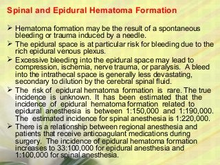 Spinal and Epidural Hematoma Formation
 Hematoma formation may be the result of a spontaneous
bleeding or trauma induced by a needle.
 The epidural space is at particular risk for bleeding due to the
rich epidural venous plexus.
 Excessive bleeding into the epidural space may lead to
compression, ischemia, nerve trauma, or paralysis. A bleed
into the intrathecal space is generally less devastating,
secondary to dilution by the cerebral spinal fluid.
 The risk of epidural hematoma formation is rare. The true
incidence is unknown. It has been estimated that the
incidence of epidural hematoma formation related to
epidural anesthesia is between 1:150,000 and 1:190,000.
The estimated incidence for spinal anesthesia is 1:220,000.
 There is a relationship between regional anesthesia and
patients that receive anticoagulant medications during
surgery. The incidence of epidural hematoma formation
increases to 33:100,000 for epidural anesthesia and
1:100,000 for spinal anesthesia.
 