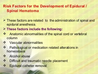 Risk Factors for the Development of Epidural /
Spinal Hematoma
 These factors are related to the administration of spinal and
epidural anesthesia.
 These factors include the following:
 Anatomic abnormalities of the spinal cord or vertebral
column
 Vascular abnormalities
 Pathological or medication related alterations in
homeostasis
 Alcohol abuse
 Difficult and traumatic needle placement
 Epidural catheter removal
 