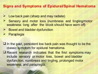 Signs and Symptoms of Epidural/Spinal Hematoma
 Low back pain (sharp and may radiate)
 Sensory and motor loss (numbness and tingling/motor
weakness long after the block should have worn off)
 Bowel and bladder dysfunction
 Paraplegia
 In the past, persistent low back pain was thought to be the
classic symptom for epidural hematoma.
 Recent research indicates that the first symptoms may
include sensory or motor loss, bowel and bladder
dysfunction, numbness and tingling, prolonged motor
weakness, and paraplegia.
 