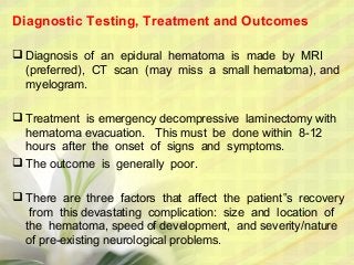 Diagnostic Testing, Treatment and Outcomes
 Diagnosis of an epidural hematoma is made by MRI
(preferred), CT scan (may miss a small hematoma), and
myelogram.
 Treatment is emergency decompressive laminectomy with
hematoma evacuation. This must be done within 8-12
hours after the onset of signs and symptoms.
 The outcome is generally poor.
 There are three factors that affect the patient s recovery‟
from this devastating complication: size and location of
the hematoma, speed of development, and severity/nature
of pre-existing neurological problems.
 