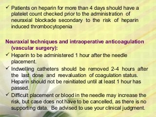  Patients on heparin for more than 4 days should have a
platelet count checked prior to the administration of
neuraxial blockade secondary to the risk of heparin
induced thrombocytopenia
Neuraxial techniques and intraoperative anticoagulation
(vascular surgery):
 Heparin to be administered 1 hour after the needle
placement.
 Indwelling catheters should be removed 2-4 hours after
the last dose and reevaluation of coagulation status.
Heparin should not be reinitiated until at least 1 hour has
passed.
 Difficult placement or blood in the needle may increase the
risk, but case does not have to be cancelled, as there is no
supporting data. Be advised to use your clinical judgment.
 