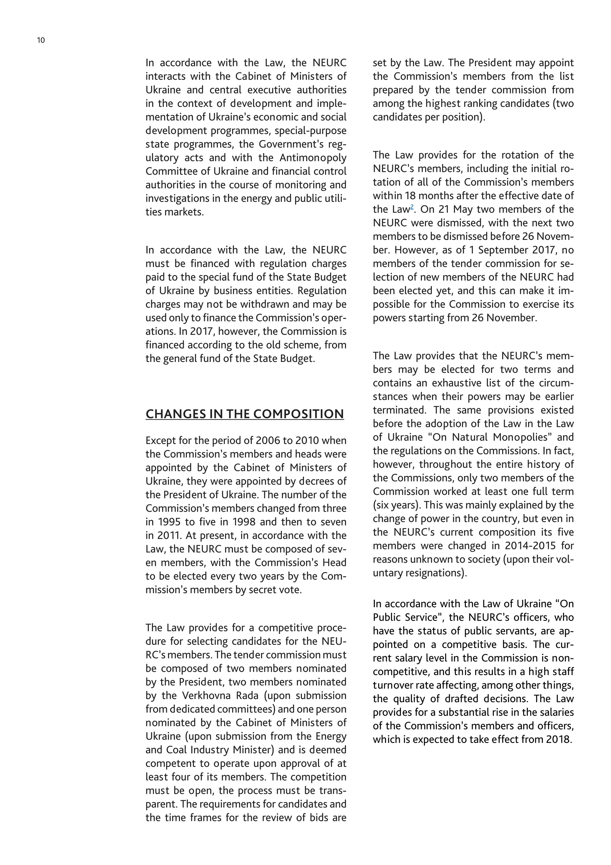 10
In accordance with the Law, the NEURC
interacts with the Cabinet of Ministers of
Ukraine and central executive authorities
in the context of development and imple-
mentation of Ukraine’s economic and social
development programmes, special-purpose
state programmes, the Government’s reg-
ulatory acts and with the Antimonopoly
Committee of Ukraine and financial control
authorities in the course of monitoring and
investigations in the energy and public utili-
ties markets.
In accordance with the Law, the NEURC
must be financed with regulation charges
paid to the special fund of the State Budget
of Ukraine by business entities. Regulation
charges may not be withdrawn and may be
used only to finance the Commission’s oper-
ations. In 2017, however, the Commission is
financed according to the old scheme, from
the general fund of the State Budget.
CHANGES IN THE COMPOSITION
Except for the period of 2006 to 2010 when
the Commission’s members and heads were
appointed by the Cabinet of Ministers of
Ukraine, they were appointed by decrees of
the President of Ukraine. The number of the
Commission’s members changed from three
in 1995 to five in 1998 and then to seven
in 2011. At present, in accordance with the
Law, the NEURC must be composed of sev-
en members, with the Commission’s Head
to be elected every two years by the Com-
mission’s members by secret vote.
The Law provides for a competitive proce-
dure for selecting candidates for the NEU-
RC’s members. The tender commission must
be composed of two members nominated
by the President, two members nominated
by the Verkhovna Rada (upon submission
from dedicated committees) and one person
nominated by the Cabinet of Ministers of
Ukraine (upon submission from the Energy
and Coal Industry Minister) and is deemed
competent to operate upon approval of at
least four of its members. The competition
must be open, the process must be trans-
parent. The requirements for candidates and
the time frames for the review of bids are
set by the Law. The President may appoint
the Commission’s members from the list
prepared by the tender commission from
among the highest ranking candidates (two
candidates per position).
The Law provides for the rotation of the
NEURC’s members, including the initial ro-
tation of all of the Commission’s members
within 18 months after the effective date of
the Law2
. On 21 May two members of the
NEURC were dismissed, with the next two
members to be dismissed before 26 Novem-
ber. However, as of 1 September 2017, no
members of the tender commission for se-
lection of new members of the NEURC had
been elected yet, and this can make it im-
possible for the Commission to exercise its
powers starting from 26 November.
The Law provides that the NEURC’s mem-
bers may be elected for two terms and
contains an exhaustive list of the circum-
stances when their powers may be earlier
terminated. The same provisions existed
before the adoption of the Law in the Law
of Ukraine “On Natural Monopolies” and
the regulations on the Commissions. In fact,
however, throughout the entire history of
the Commissions, only two members of the
Commission worked at least one full term
(six years). This was mainly explained by the
change of power in the country, but even in
the NEURC’s current composition its five
members were changed in 2014-2015 for
reasons unknown to society (upon their vol-
untary resignations).
In accordance with the Law of Ukraine “On
Public Service”, the NEURC’s officers, who
have the status of public servants, are ap-
pointed on a competitive basis. The cur-
rent salary level in the Commission is non-
competitive, and this results in a high staff
turnover rate affecting, among other things,
the quality of drafted decisions. The Law
provides for a substantial rise in the salaries
of the Commission’s members and officers,
which is expected to take effect from 2018.
 