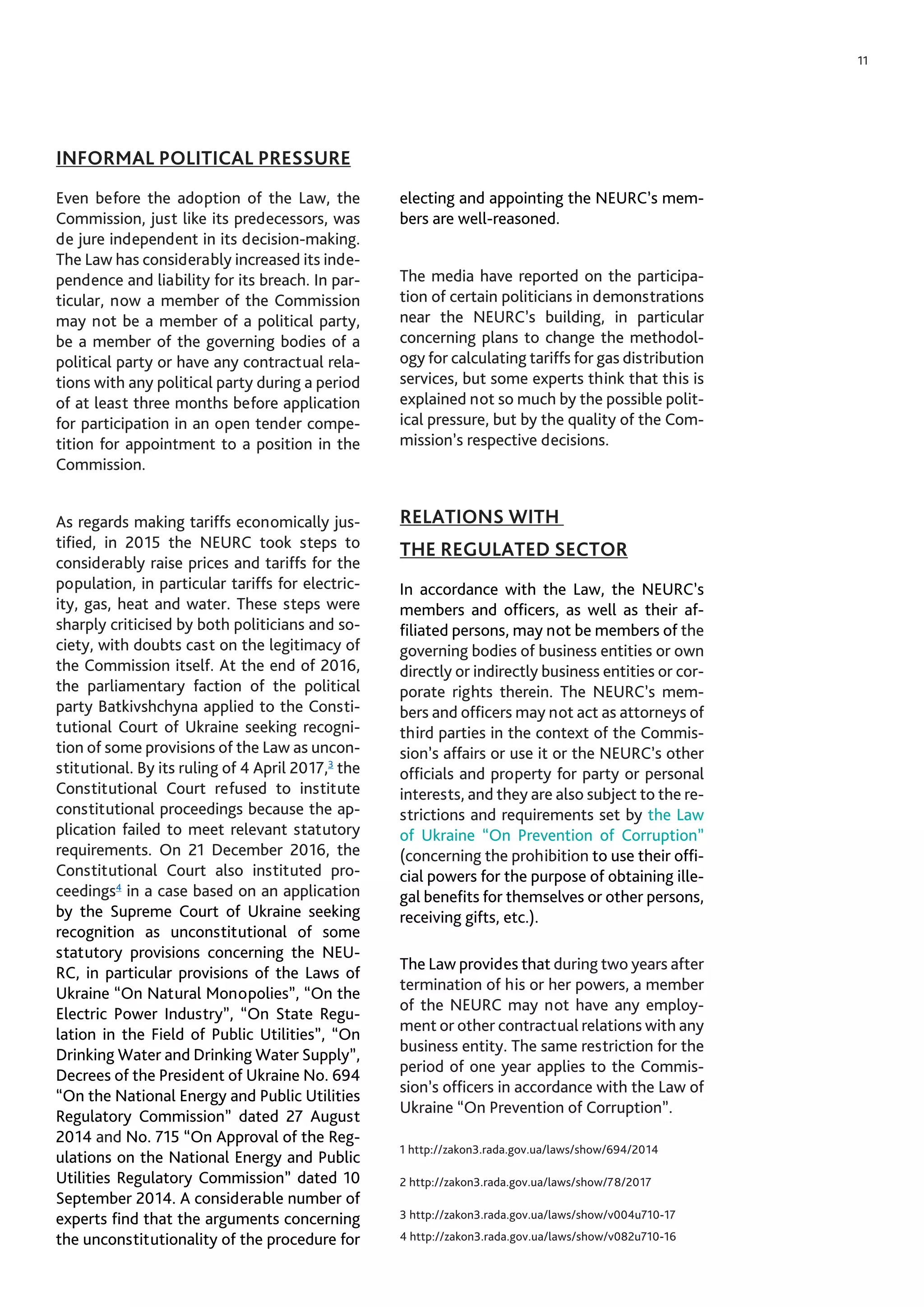 11
INFORMAL POLITICAL PRESSURE
Even before the adoption of the Law, the
Commission, just like its predecessors, was
de jure independent in its decision-making.
The Law has considerably increased its inde-
pendence and liability for its breach. In par-
ticular, now a member of the Commission
may not be a member of a political party,
be a member of the governing bodies of a
political party or have any contractual rela-
tions with any political party during a period
of at least three months before application
for participation in an open tender compe-
tition for appointment to a position in the
Commission.
As regards making tariffs economically jus-
tified, in 2015 the NEURC took steps to
considerably raise prices and tariffs for the
population, in particular tariffs for electric-
ity, gas, heat and water. These steps were
sharply criticised by both politicians and so-
ciety, with doubts cast on the legitimacy of
the Commission itself. At the end of 2016,
the parliamentary faction of the political
party Batkivshchyna applied to the Consti-
tutional Court of Ukraine seeking recogni-
tion of some provisions of the Law as uncon-
stitutional. By its ruling of 4 April 2017,3
the
Constitutional Court refused to institute
constitutional proceedings because the ap-
plication failed to meet relevant statutory
requirements. On 21 December 2016, the
Constitutional Court also instituted pro-
ceedings4
in a case based on an application
by the Supreme Court of Ukraine seeking
recognition as unconstitutional of some
statutory provisions concerning the NEU-
RC, in particular provisions of the Laws of
Ukraine “On Natural Monopolies”, “On the
Electric Power Industry”, “On State Regu-
lation in the Field of Public Utilities”, “On
Drinking Water and Drinking Water Supply”,
Decrees of the President of Ukraine No. 694
“On the National Energy and Public Utilities
Regulatory Commission” dated 27 August
2014 and No. 715 “On Approval of the Reg-
ulations on the National Energy and Public
Utilities Regulatory Commission” dated 10
September 2014. A considerable number of
experts find that the arguments concerning
the unconstitutionality of the procedure for
electing and appointing the NEURC’s mem-
bers are well-reasoned.
The media have reported on the participa-
tion of certain politicians in demonstrations
near the NEURC’s building, in particular
concerning plans to change the methodol-
ogy for calculating tariffs for gas distribution
services, but some experts think that this is
explained not so much by the possible polit-
ical pressure, but by the quality of the Com-
mission’s respective decisions.
RELATIONS WITH
THE REGULATED SECTOR
In accordance with the Law, the NEURC’s
members and officers, as well as their af-
filiated persons, may not be members of the
governing bodies of business entities or own
directly or indirectly business entities or cor-
porate rights therein. The NEURC’s mem-
bers and officers may not act as attorneys of
third parties in the context of the Commis-
sion’s affairs or use it or the NEURC’s other
officials and property for party or personal
interests, and they are also subject to the re-
strictions and requirements set by the Law
of Ukraine “On Prevention of Corruption”
(concerning the prohibition to use their offi-
cial powers for the purpose of obtaining ille-
gal benefits for themselves or other persons,
receiving gifts, etc.).
The Law provides that during two years after
termination of his or her powers, a member
of the NEURC may not have any employ-
ment or other contractual relations with any
business entity. The same restriction for the
period of one year applies to the Commis-
sion’s officers in accordance with the Law of
Ukraine “On Prevention of Corruption”.
1 http://zakon3.rada.gov.ua/laws/show/694/2014
2 http://zakon3.rada.gov.ua/laws/show/78/2017
3 http://zakon3.rada.gov.ua/laws/show/v004u710-17
4 http://zakon3.rada.gov.ua/laws/show/v082u710-16
 