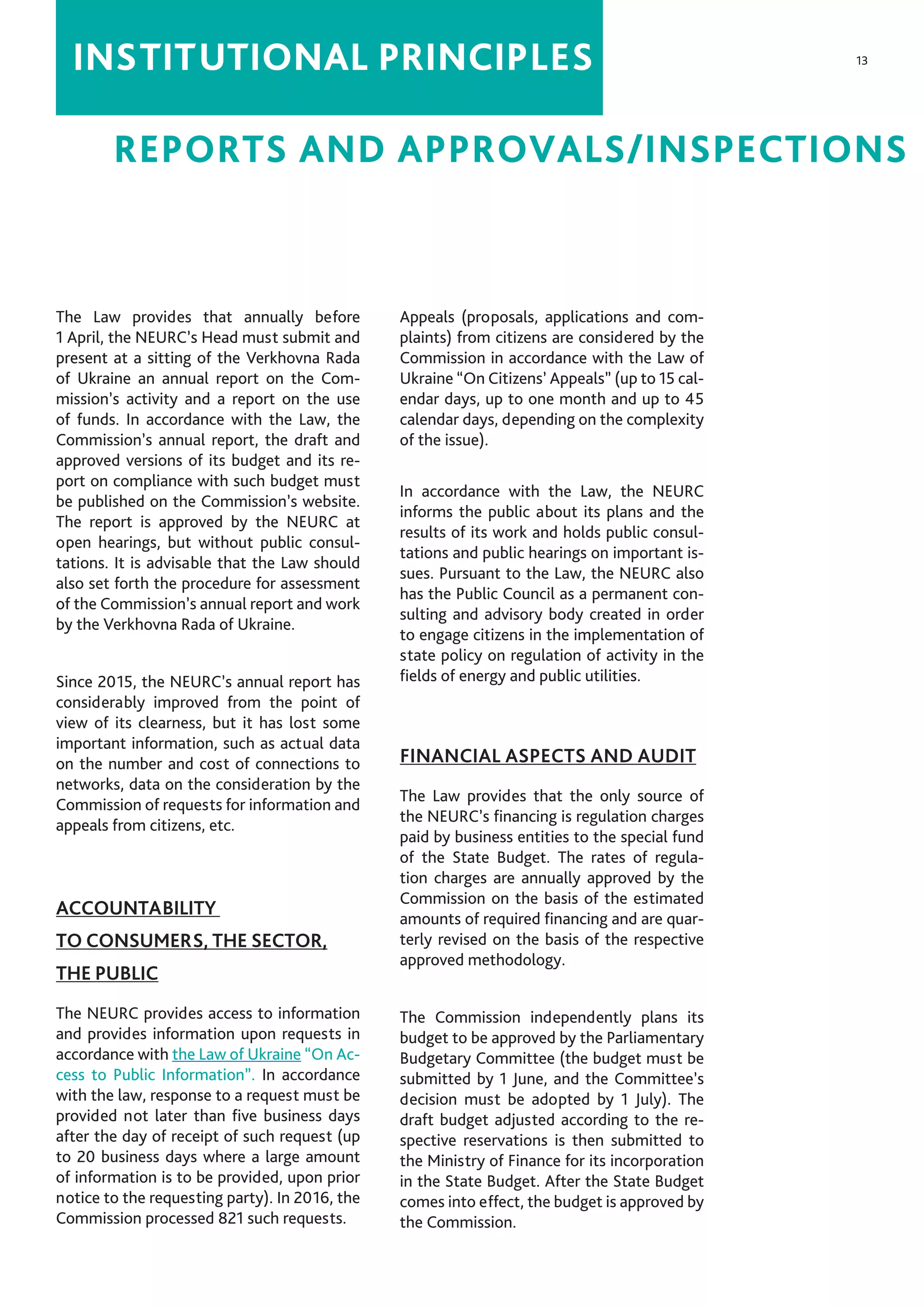 13
REPORTS AND APPROVALS/INSPECTIONS
INSTITUTIONAL PRINCIPLES
The Law provides that annually before
1 April, the NEURC’s Head must submit and
present at a sitting of the Verkhovna Rada
of Ukraine an annual report on the Com-
mission’s activity and a report on the use
of funds. In accordance with the Law, the
Commission’s annual report, the draft and
approved versions of its budget and its re-
port on compliance with such budget must
be published on the Commission’s website.
The report is approved by the NEURC at
open hearings, but without public consul-
tations. It is advisable that the Law should
also set forth the procedure for assessment
of the Commission’s annual report and work
by the Verkhovna Rada of Ukraine.
Since 2015, the NEURC’s annual report has
considerably improved from the point of
view of its clearness, but it has lost some
important information, such as actual data
on the number and cost of connections to
networks, data on the consideration by the
Commission of requests for information and
appeals from citizens, etc.
ACCOUNTABILITY
TO CONSUMERS, THE SECTOR,
THE PUBLIC
The NEURC provides access to information
and provides information upon requests in
accordance with the Law of Ukraine “On Ac-
cess to Public Information”. In accordance
with the law, response to a request must be
provided not later than five business days
after the day of receipt of such request (up
to 20 business days where a large amount
of information is to be provided, upon prior
notice to the requesting party). In 2016, the
Commission processed 821 such requests.
Appeals (proposals, applications and com-
plaints) from citizens are considered by the
Commission in accordance with the Law of
Ukraine “On Citizens’ Appeals” (up to 15 cal-
endar days, up to one month and up to 45
calendar days, depending on the complexity
of the issue).
In accordance with the Law, the NEURC
informs the public about its plans and the
results of its work and holds public consul-
tations and public hearings on important is-
sues. Pursuant to the Law, the NEURC also
has the Public Council as a permanent con-
sulting and advisory body created in order
to engage citizens in the implementation of
state policy on regulation of activity in the
fields of energy and public utilities.
FINANCIAL ASPECTS AND AUDIT
The Law provides that the only source of
the NEURC’s financing is regulation charges
paid by business entities to the special fund
of the State Budget. The rates of regula-
tion charges are annually approved by the
Commission on the basis of the estimated
amounts of required financing and are quar-
terly revised on the basis of the respective
approved methodology.
The Commission independently plans its
budget to be approved by the Parliamentary
Budgetary Committee (the budget must be
submitted by 1 June, and the Committee’s
decision must be adopted by 1 July). The
draft budget adjusted according to the re-
spective reservations is then submitted to
the Ministry of Finance for its incorporation
in the State Budget. After the State Budget
comes into effect, the budget is approved by
the Commission.
 