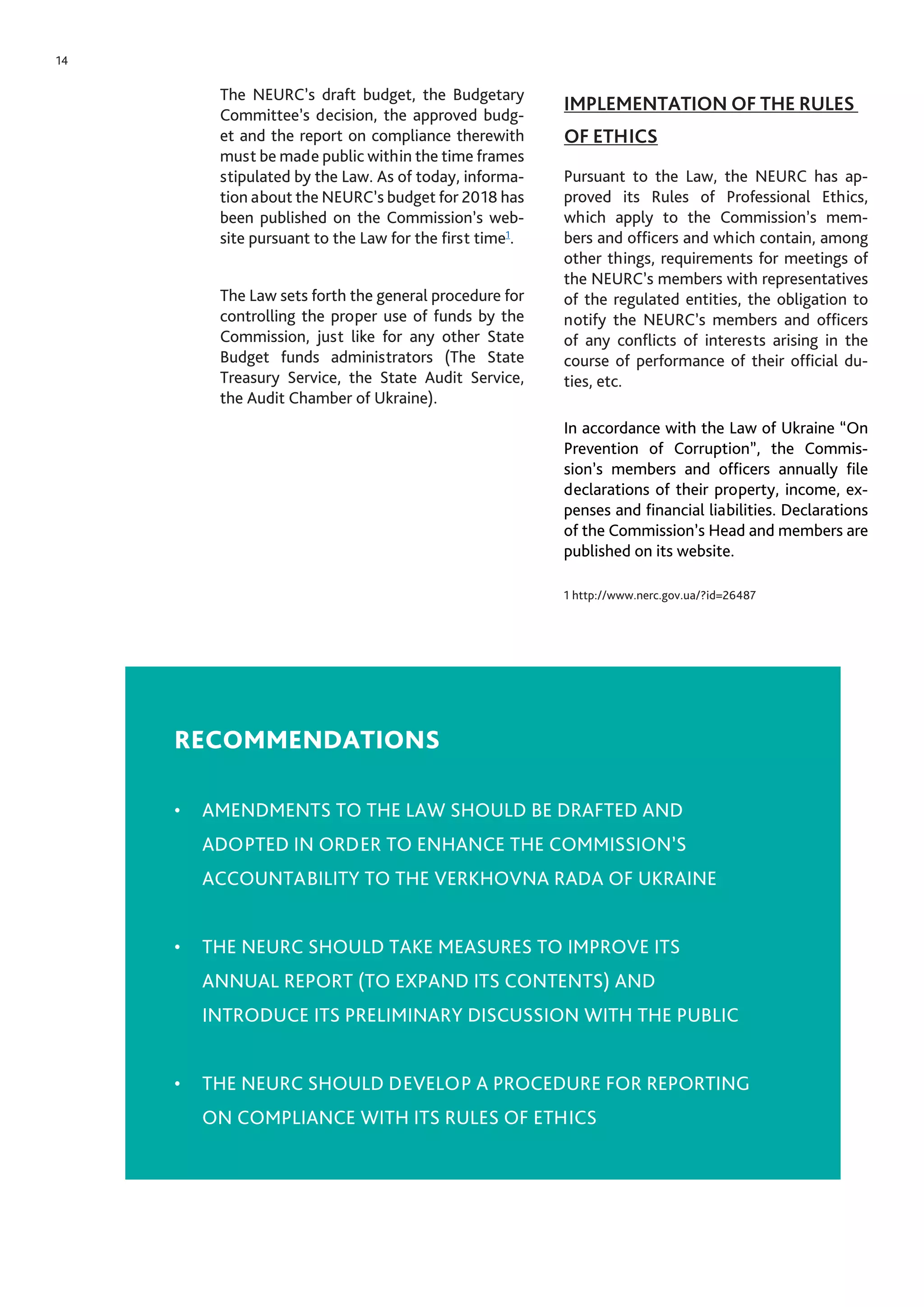 14
The NEURC’s draft budget, the Budgetary
Committee’s decision, the approved budg-
et and the report on compliance therewith
must be made public within the time frames
stipulated by the Law. As of today, informa-
tion about the NEURC’s budget for 2018 has
been published on the Commission’s web-
site pursuant to the Law for the first time1
.
The Law sets forth the general procedure for
controlling the proper use of funds by the
Commission, just like for any other State
Budget funds administrators (The State
Treasury Service, the State Audit Service,
the Audit Chamber of Ukraine).
IMPLEMENTATION OF THE RULES
OF ETHICS
Pursuant to the Law, the NEURC has ap-
proved its Rules of Professional Ethics,
which apply to the Commission’s mem-
bers and officers and which contain, among
other things, requirements for meetings of
the NEURC’s members with representatives
of the regulated entities, the obligation to
notify the NEURC’s members and officers
of any conflicts of interests arising in the
course of performance of their official du-
ties, etc.
In accordance with the Law of Ukraine “On
Prevention of Corruption”, the Commis-
sion’s members and officers annually file
declarations of their property, income, ex-
penses and financial liabilities. Declarations
of the Commission’s Head and members are
published on its website.
1 http://www.nerc.gov.ua/?id=26487
RECOMMENDATIONS
•	 AMENDMENTS TO THE LAW SHOULD BE DRAFTED AND
ADOPTED IN ORDER TO ENHANCE THE COMMISSION’S
ACCOUNTABILITY TO THE VERKHOVNA RADA OF UKRAINE
•	 THE NEURC SHOULD TAKE MEASURES TO IMPROVE ITS
ANNUAL REPORT (TO EXPAND ITS CONTENTS) AND
INTRODUCE ITS PRELIMINARY DISCUSSION WITH THE PUBLIC
•	 THE NEURC SHOULD DEVELOP A PROCEDURE FOR REPORTING
ON COMPLIANCE WITH ITS RULES OF ETHICS
 
