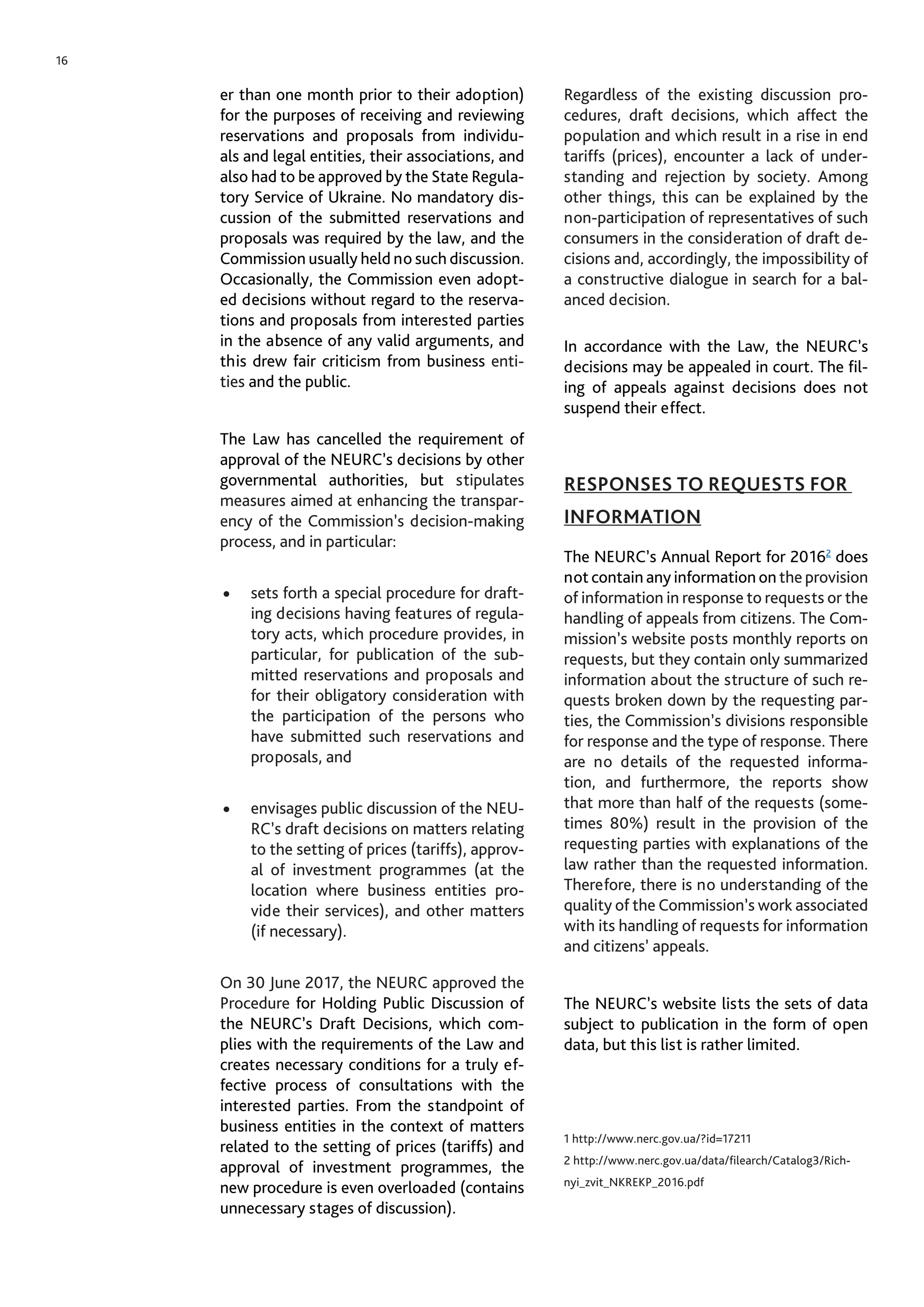 16
er than one month prior to their adoption)
for the purposes of receiving and reviewing
reservations and proposals from individu-
als and legal entities, their associations, and
also had to be approved by the State Regula-
tory Service of Ukraine. No mandatory dis-
cussion of the submitted reservations and
proposals was required by the law, and the
Commission usually held no such discussion.
Occasionally, the Commission even adopt-
ed decisions without regard to the reserva-
tions and proposals from interested parties
in the absence of any valid arguments, and
this drew fair criticism from business enti-
ties and the public.
The Law has cancelled the requirement of
approval of the NEURC’s decisions by other
governmental authorities, but stipulates
measures aimed at enhancing the transpar-
ency of the Commission’s decision-making
process, and in particular:
•	 sets forth a special procedure for draft-
ing decisions having features of regula-
tory acts, which procedure provides, in
particular, for publication of the sub-
mitted reservations and proposals and
for their obligatory consideration with
the participation of the persons who
have submitted such reservations and
proposals, and
•	 envisages public discussion of the NEU-
RC’s draft decisions on matters relating
to the setting of prices (tariffs), approv-
al of investment programmes (at the
location where business entities pro-
vide their services), and other matters
(if necessary).
On 30 June 2017, the NEURC approved the
Procedure for Holding Public Discussion of
the NEURC’s Draft Decisions, which com-
plies with the requirements of the Law and
creates necessary conditions for a truly ef-
fective process of consultations with the
interested parties. From the standpoint of
business entities in the context of matters
related to the setting of prices (tariffs) and
approval of investment programmes, the
new procedure is even overloaded (contains
unnecessary stages of discussion).
Regardless of the existing discussion pro-
cedures, draft decisions, which affect the
population and which result in a rise in end
tariffs (prices), encounter a lack of under-
standing and rejection by society. Among
other things, this can be explained by the
non-participation of representatives of such
consumers in the consideration of draft de-
cisions and, accordingly, the impossibility of
a constructive dialogue in search for a bal-
anced decision.
In accordance with the Law, the NEURC’s
decisions may be appealed in court. The fil-
ing of appeals against decisions does not
suspend their effect.
RESPONSES TO REQUESTS FOR
INFORMATION
The NEURC’s Annual Report for 20162
does
not contain any information on the provision
of information in response to requests or the
handling of appeals from citizens. The Com-
mission’s website posts monthly reports on
requests, but they contain only summarized
information about the structure of such re-
quests broken down by the requesting par-
ties, the Commission’s divisions responsible
for response and the type of response. There
are no details of the requested informa-
tion, and furthermore, the reports show
that more than half of the requests (some-
times 80%) result in the provision of the
requesting parties with explanations of the
law rather than the requested information.
Therefore, there is no understanding of the
quality of the Commission’s work associated
with its handling of requests for information
and citizens’ appeals.
The NEURC’s website lists the sets of data
subject to publication in the form of open
data, but this list is rather limited.
1 http://www.nerc.gov.ua/?id=17211
2 http://www.nerc.gov.ua/data/filearch/Catalog3/Rich-
nyi_zvit_NKREKP_2016.pdf
 