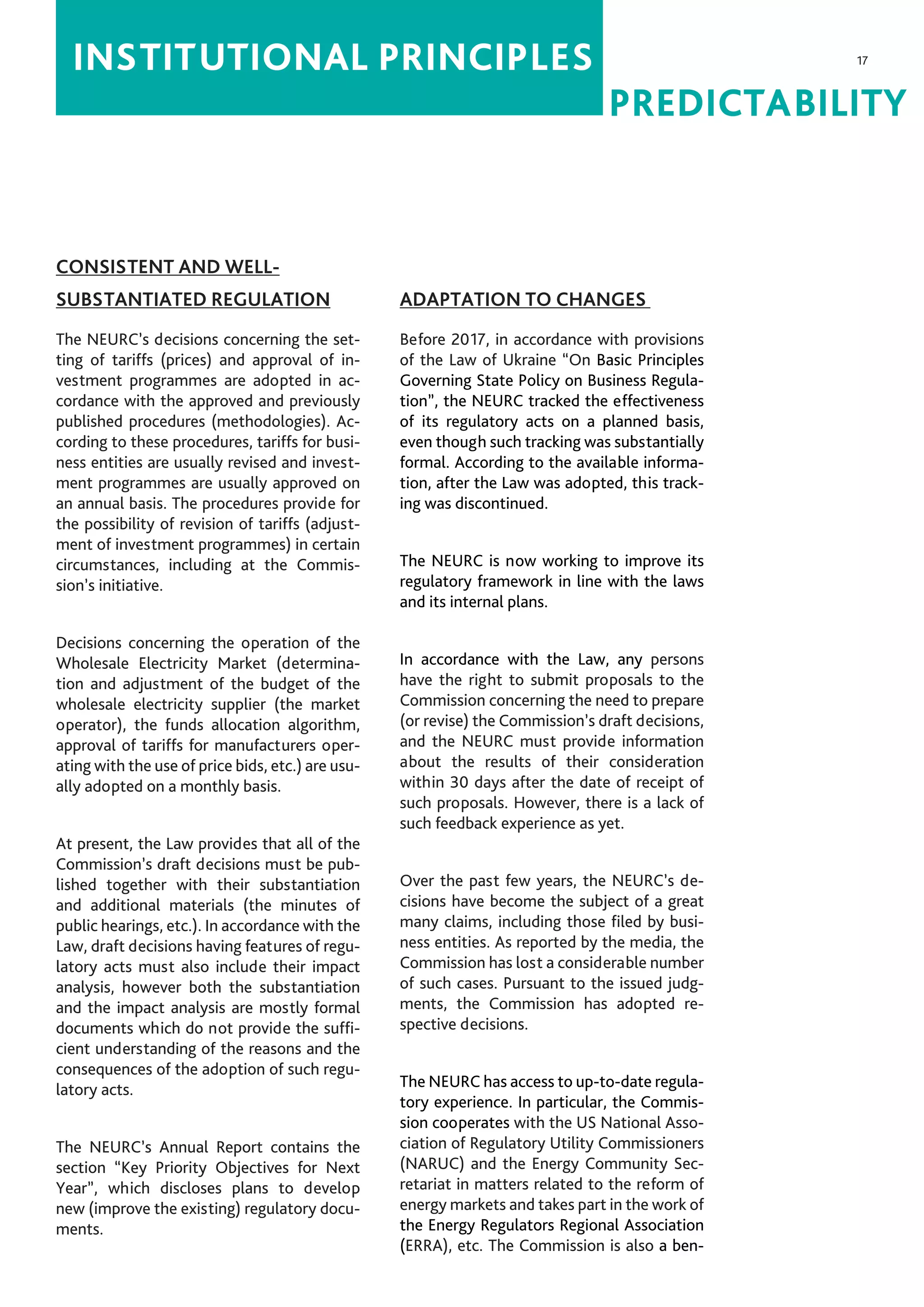 17
PREDICTABILITY
INSTITUTIONAL PRINCIPLES
CONSISTENT AND WELL-
SUBSTANTIATED REGULATION
The NEURC’s decisions concerning the set-
ting of tariffs (prices) and approval of in-
vestment programmes are adopted in ac-
cordance with the approved and previously
published procedures (methodologies). Ac-
cording to these procedures, tariffs for busi-
ness entities are usually revised and invest-
ment programmes are usually approved on
an annual basis. The procedures provide for
the possibility of revision of tariffs (adjust-
ment of investment programmes) in certain
circumstances, including at the Commis-
sion’s initiative.
Decisions concerning the operation of the
Wholesale Electricity Market (determina-
tion and adjustment of the budget of the
wholesale electricity supplier (the market
operator), the funds allocation algorithm,
approval of tariffs for manufacturers oper-
ating with the use of price bids, etc.) are usu-
ally adopted on a monthly basis.
At present, the Law provides that all of the
Commission’s draft decisions must be pub-
lished together with their substantiation
and additional materials (the minutes of
public hearings, etc.). In accordance with the
Law, draft decisions having features of regu-
latory acts must also include their impact
analysis, however both the substantiation
and the impact analysis are mostly formal
documents which do not provide the suffi-
cient understanding of the reasons and the
consequences of the adoption of such regu-
latory acts.
The NEURC’s Annual Report contains the
section “Key Priority Objectives for Next
Year”, which discloses plans to develop
new (improve the existing) regulatory docu-
ments.
ADAPTATION TO CHANGES
Before 2017, in accordance with provisions
of the Law of Ukraine “On Basic Principles
Governing State Policy on Business Regula-
tion”, the NEURC tracked the effectiveness
of its regulatory acts on a planned basis,
even though such tracking was substantially
formal. According to the available informa-
tion, after the Law was adopted, this track-
ing was discontinued.
The NEURC is now working to improve its
regulatory framework in line with the laws
and its internal plans.
In accordance with the Law, any persons
have the right to submit proposals to the
Commission concerning the need to prepare
(or revise) the Commission’s draft decisions,
and the NEURC must provide information
about the results of their consideration
within 30 days after the date of receipt of
such proposals. However, there is a lack of
such feedback experience as yet.
Over the past few years, the NEURC’s de-
cisions have become the subject of a great
many claims, including those filed by busi-
ness entities. As reported by the media, the
Commission has lost a considerable number
of such cases. Pursuant to the issued judg-
ments, the Commission has adopted re-
spective decisions.
The NEURC has access to up-to-date regula-
tory experience. In particular, the Commis-
sion cooperates with the US National Asso-
ciation of Regulatory Utility Commissioners
(NARUC) and the Energy Community Sec-
retariat in matters related to the reform of
energy markets and takes part in the work of
the Energy Regulators Regional Association
(ERRA), etc. The Commission is also a ben-
 