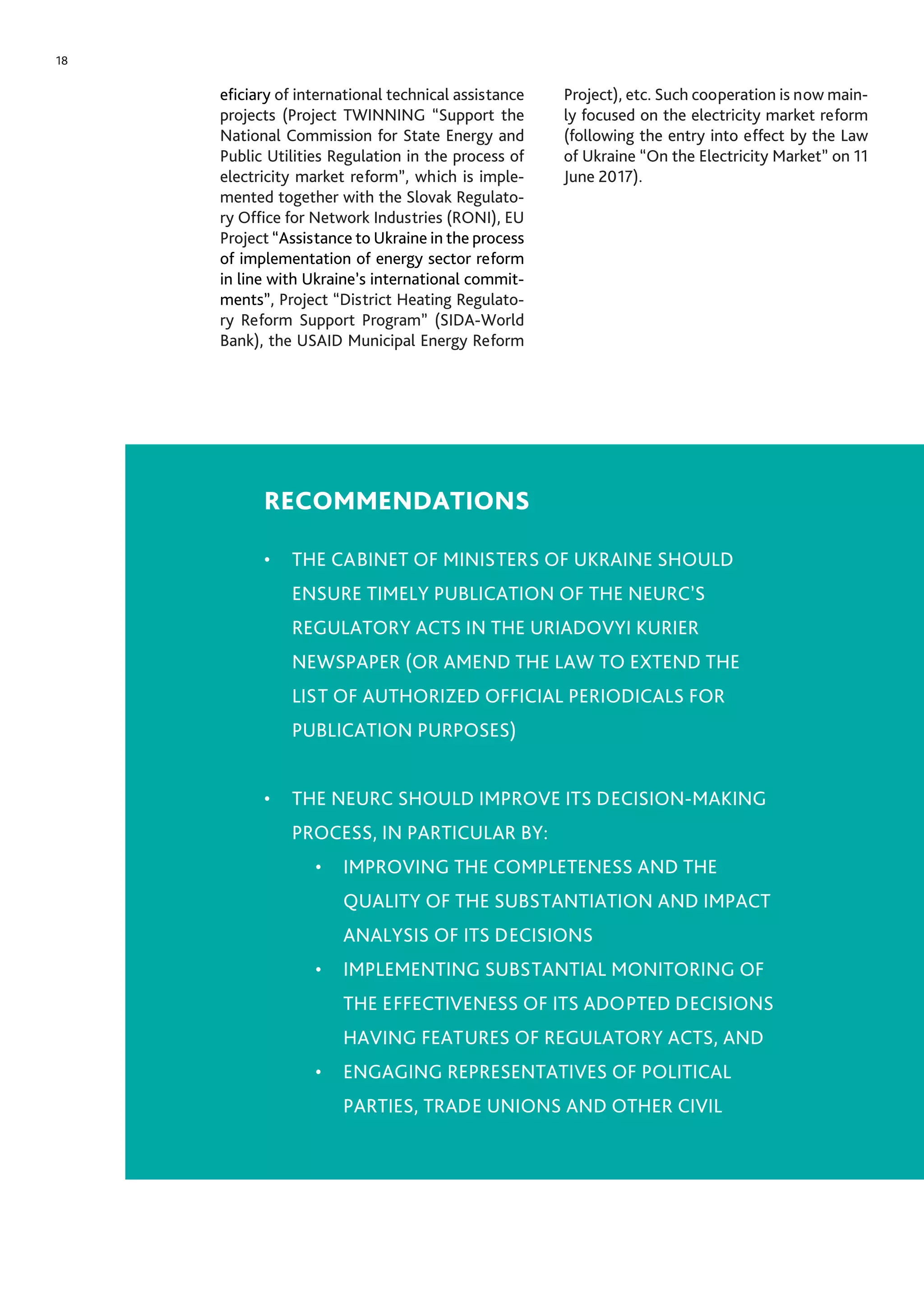 18
eficiary of international technical assistance
projects (Project TWINNING “Support the
National Commission for State Energy and
Public Utilities Regulation in the process of
electricity market reform”, which is imple-
mented together with the Slovak Regulato-
ry Office for Network Industries (RONI), EU
Project “Assistance to Ukraine in the process
of implementation of energy sector reform
in line with Ukraine’s international commit-
ments”, Project “District Heating Regulato-
ry Reform Support Program” (SIDA-World
Bank), the USAID Municipal Energy Reform
Project), etc. Such cooperation is now main-
ly focused on the electricity market reform
(following the entry into effect by the Law
of Ukraine “On the Electricity Market” on 11
June 2017).
RECOMMENDATIONS
•	 THE CABINET OF MINISTERS OF UKRAINE SHOULD
ENSURE TIMELY PUBLICATION OF THE NEURC’S
REGULATORY ACTS IN THE URIADOVYI KURIER
NEWSPAPER (OR AMEND THE LAW TO EXTEND THE
LIST OF AUTHORIZED OFFICIAL PERIODICALS FOR
PUBLICATION PURPOSES)
•	 THE NEURC SHOULD IMPROVE ITS DECISION-MAKING
PROCESS, IN PARTICULAR BY:
•	 IMPROVING THE COMPLETENESS AND THE
QUALITY OF THE SUBSTANTIATION AND IMPACT
ANALYSIS OF ITS DECISIONS
•	 IMPLEMENTING SUBSTANTIAL MONITORING OF
THE EFFECTIVENESS OF ITS ADOPTED DECISIONS
HAVING FEATURES OF REGULATORY ACTS, AND
•	 ENGAGING REPRESENTATIVES OF POLITICAL
PARTIES, TRADE UNIONS AND OTHER CIVIL
 