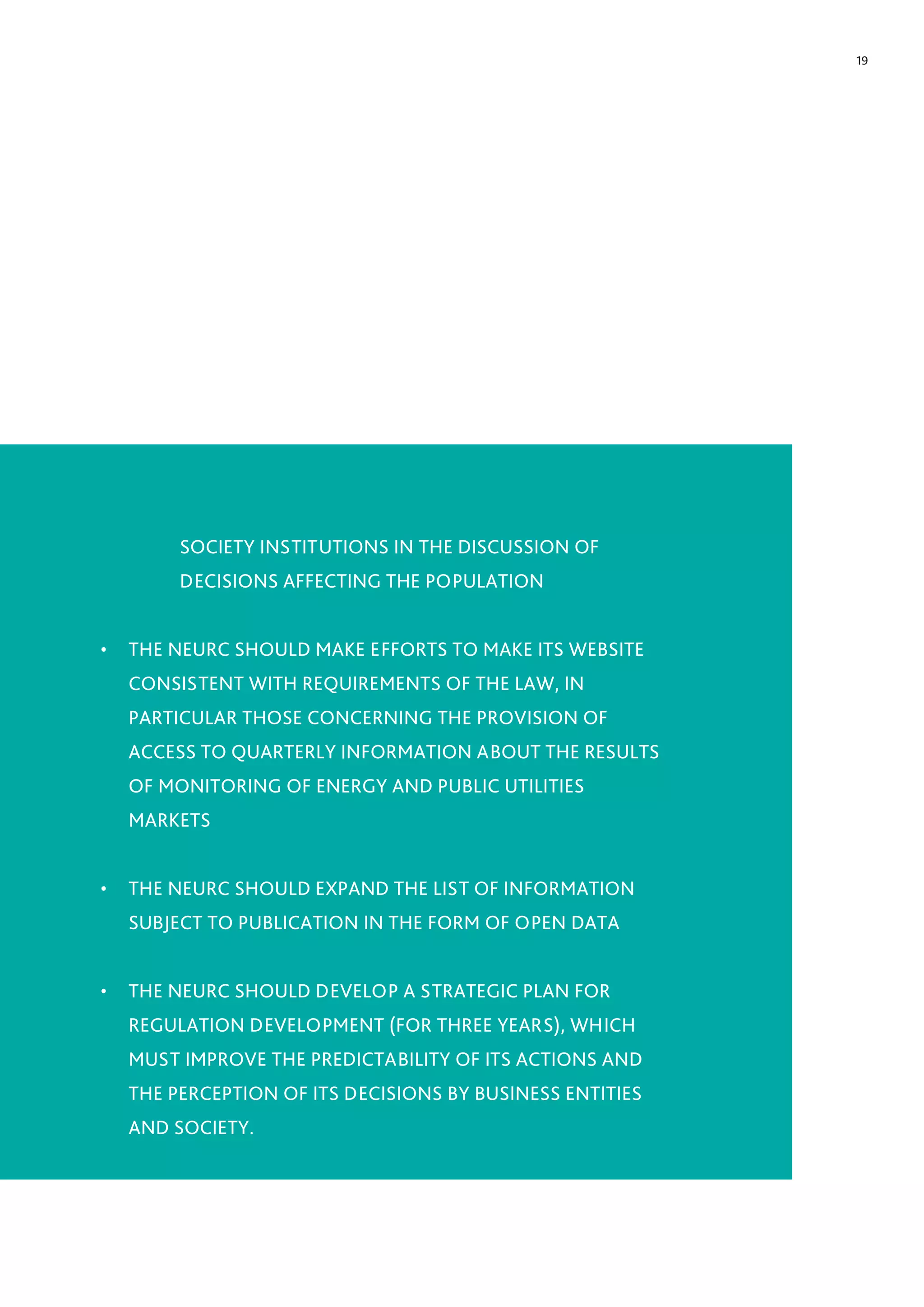 19
SOCIETY INSTITUTIONS IN THE DISCUSSION OF
DECISIONS AFFECTING THE POPULATION
•	 THE NEURC SHOULD MAKE EFFORTS TO MAKE ITS WEBSITE
CONSISTENT WITH REQUIREMENTS OF THE LAW, IN
PARTICULAR THOSE CONCERNING THE PROVISION OF
ACCESS TO QUARTERLY INFORMATION ABOUT THE RESULTS
OF MONITORING OF ENERGY AND PUBLIC UTILITIES
MARKETS
•	 THE NEURC SHOULD EXPAND THE LIST OF INFORMATION
SUBJECT TO PUBLICATION IN THE FORM OF OPEN DATA
•	 THE NEURC SHOULD DEVELOP A STRATEGIC PLAN FOR
REGULATION DEVELOPMENT (FOR THREE YEARS), WHICH
MUST IMPROVE THE PREDICTABILITY OF ITS ACTIONS AND
THE PERCEPTION OF ITS DECISIONS BY BUSINESS ENTITIES
AND SOCIETY.
 