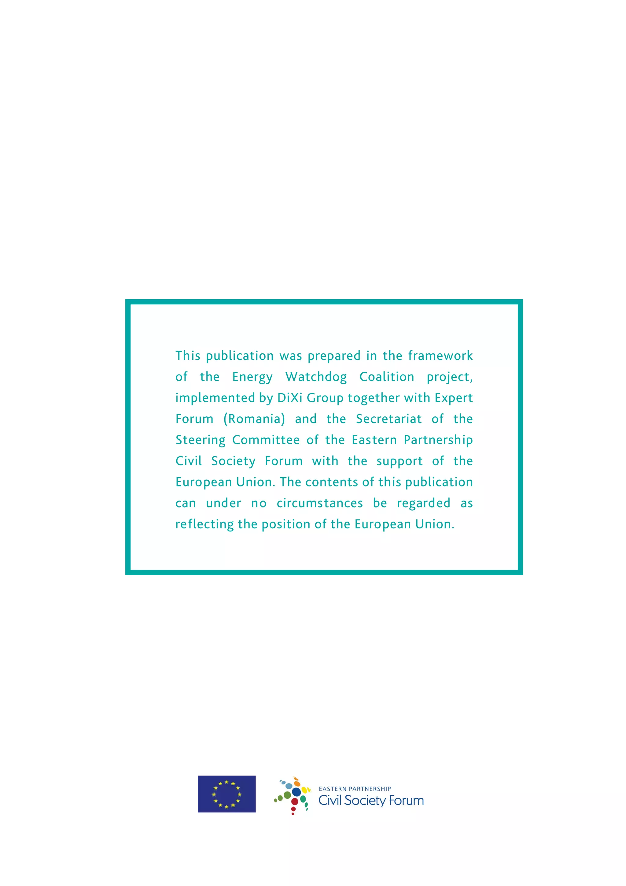 This publication was prepared in the framework
of the Energy Watchdog Coalition project,
implemented by DiXi Group together with Expert
Forum (Romania) and the Secretariat of the
Steering Committee of the Eastern Partnership
Civil Society Forum with the support of the
European Union. The contents of this publication
can under no circumstances be regarded as
reflecting the position of the European Union.
 