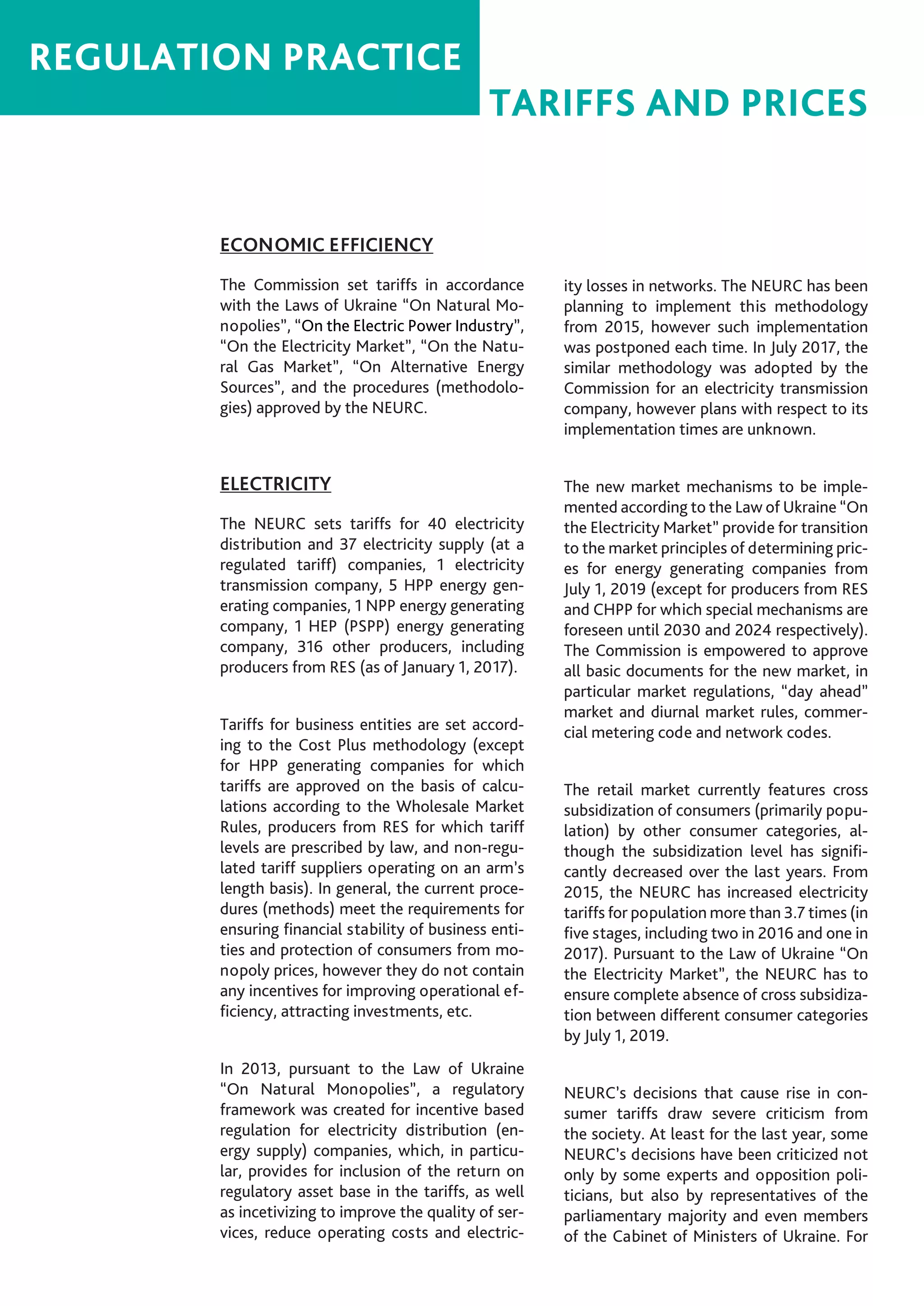20
TARIFFS AND PRICES
REGULATION PRACTICE
ECONOMIC EFFICIENCY
The Commission set tariffs in accordance
with the Laws of Ukraine “On Natural Mo-
nopolies”, “On the Electric Power Industry”,
“On the Electricity Market”, “On the Natu-
ral Gas Market”, “On Alternative Energy
Sources”, and the procedures (methodolo-
gies) approved by the NEURC.
ELECTRICITY
The NEURC sets tariffs for 40 electricity
distribution and 37 electricity supply (at a
regulated tariff) companies, 1 electricity
transmission company, 5 HPP energy gen-
erating companies, 1 NPP energy generating
company, 1 HEP (PSPP) energy generating
company, 316 other producers, including
producers from RES (as of January 1, 2017).
Tariffs for business entities are set accord-
ing to the Cost Plus methodology (except
for HPP generating companies for which
tariffs are approved on the basis of calcu-
lations according to the Wholesale Market
Rules, producers from RES for which tariff
levels are prescribed by law, and non-regu-
lated tariff suppliers operating on an arm’s
length basis). In general, the current proce-
dures (methods) meet the requirements for
ensuring financial stability of business enti-
ties and protection of consumers from mo-
nopoly prices, however they do not contain
any incentives for improving operational ef-
ficiency, attracting investments, etc.
In 2013, pursuant to the Law of Ukraine
“On Natural Monopolies”, a regulatory
framework was created for incentive based
regulation for electricity distribution (en-
ergy supply) companies, which, in particu-
lar, provides for inclusion of the return on
regulatory asset base in the tariffs, as well
as incetivizing to improve the quality of ser-
vices, reduce operating costs and electric-
ity losses in networks. The NEURC has been
planning to implement this methodology
from 2015, however such implementation
was postponed each time. In July 2017, the
similar methodology was adopted by the
Commission for an electricity transmission
company, however plans with respect to its
implementation times are unknown.
The new market mechanisms to be imple-
mented according to the Law of Ukraine “On
the Electricity Market” provide for transition
to the market principles of determining pric-
es for energy generating companies from
July 1, 2019 (except for producers from RES
and CHPP for which special mechanisms are
foreseen until 2030 and 2024 respectively).
The Commission is empowered to approve
all basic documents for the new market, in
particular market regulations, “day ahead”
market and diurnal market rules, commer-
cial metering code and network codes.
The retail market currently features cross
subsidization of consumers (primarily popu-
lation) by other consumer categories, al-
though the subsidization level has signifi-
cantly decreased over the last years. From
2015, the NEURC has increased electricity
tariffs for population more than 3.7 times (in
five stages, including two in 2016 and one in
2017). Pursuant to the Law of Ukraine “On
the Electricity Market”, the NEURC has to
ensure complete absence of cross subsidiza-
tion between different consumer categories
by July 1, 2019.
NEURC’s decisions that cause rise in con-
sumer tariffs draw severe criticism from
the society. At least for the last year, some
NEURC’s decisions have been criticized not
only by some experts and opposition poli-
ticians, but also by representatives of the
parliamentary majority and even members
of the Cabinet of Ministers of Ukraine. For
 