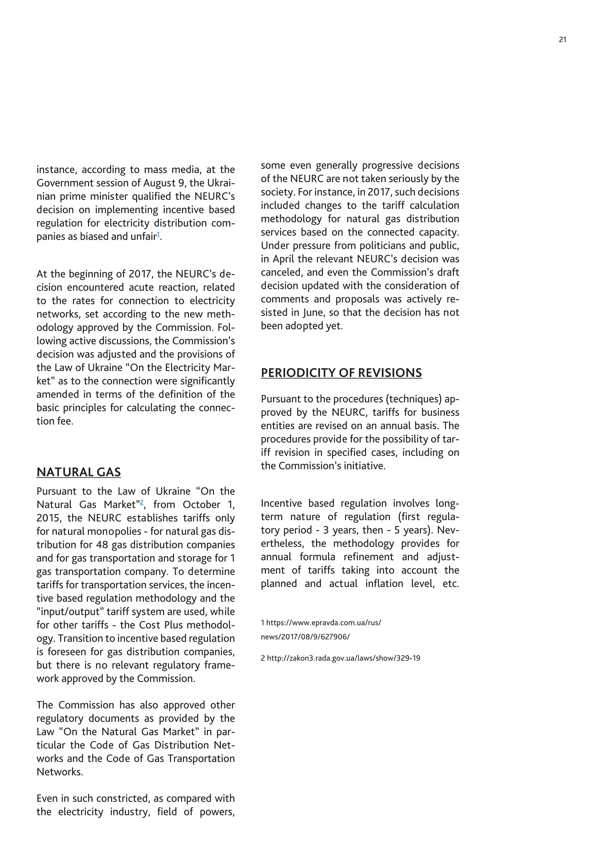 21
instance, according to mass media, at the
Government session of August 9, the Ukrai-
nian prime minister qualified the NEURC’s
decision on implementing incentive based
regulation for electricity distribution com-
panies as biased and unfair1
.
At the beginning of 2017, the NEURC’s de-
cision encountered acute reaction, related
to the rates for connection to electricity
networks, set according to the new meth-
odology approved by the Commission. Fol-
lowing active discussions, the Commission’s
decision was adjusted and the provisions of
the Law of Ukraine “On the Electricity Mar-
ket” as to the connection were significantly
amended in terms of the definition of the
basic principles for calculating the connec-
tion fee.
NATURAL GAS
Pursuant to the Law of Ukraine “On the
Natural Gas Market”2
, from October 1,
2015, the NEURC establishes tariffs only
for natural monopolies - for natural gas dis-
tribution for 48 gas distribution companies
and for gas transportation and storage for 1
gas transportation company. To determine
tariffs for transportation services, the incen-
tive based regulation methodology and the
“input/output” tariff system are used, while
for other tariffs - the Cost Plus methodol-
ogy. Transition to incentive based regulation
is foreseen for gas distribution companies,
but there is no relevant regulatory frame-
work approved by the Commission.
The Commission has also approved other
regulatory documents as provided by the
Law “On the Natural Gas Market” in par-
ticular the Code of Gas Distribution Net-
works and the Code of Gas Transportation
Networks.
Even in such constricted, as compared with
the electricity industry, field of powers,
some even generally progressive decisions
of the NEURC are not taken seriously by the
society. For instance, in 2017, such decisions
included changes to the tariff calculation
methodology for natural gas distribution
services based on the connected capacity.
Under pressure from politicians and public,
in April the relevant NEURC’s decision was
canceled, and even the Commission’s draft
decision updated with the consideration of
comments and proposals was actively re-
sisted in June, so that the decision has not
been adopted yet.
PERIODICITY OF REVISIONS
Pursuant to the procedures (techniques) ap-
proved by the NEURC, tariffs for business
entities are revised on an annual basis. The
procedures provide for the possibility of tar-
iff revision in specified cases, including on
the Commission’s initiative.
Incentive based regulation involves long-
term nature of regulation (first regula-
tory period - 3 years, then - 5 years). Nev-
ertheless, the methodology provides for
annual formula refinement and adjust-
ment of tariffs taking into account the
planned and actual inflation level, etc.
1 https://www.epravda.com.ua/rus/
news/2017/08/9/627906/
2 http://zakon3.rada.gov.ua/laws/show/329-19
 