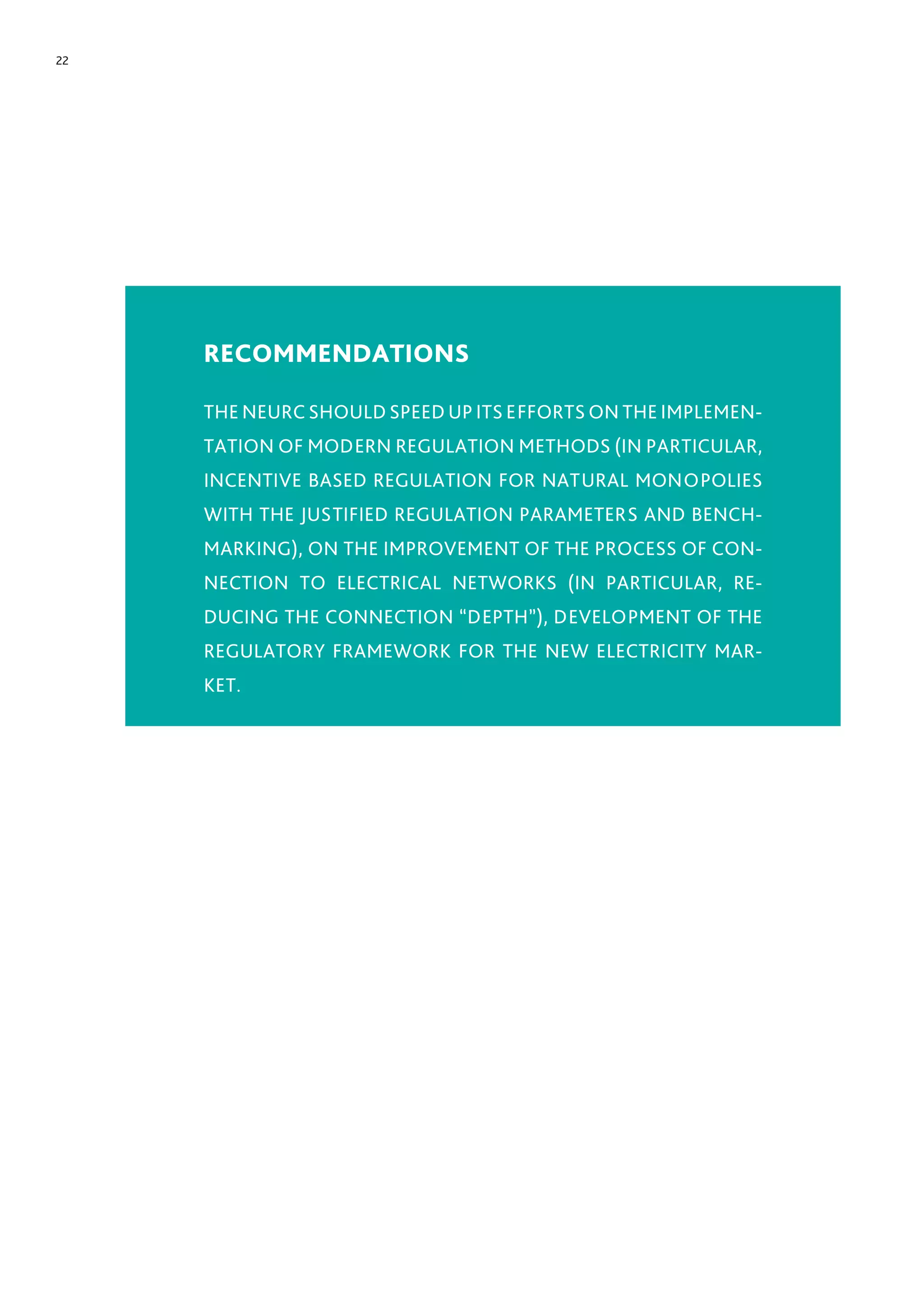 22
RECOMMENDATIONS
THE NEURC SHOULD SPEED UP ITS EFFORTS ON THE IMPLEMEN-
TATION OF MODERN REGULATION METHODS (IN PARTICULAR,
INCENTIVE BASED REGULATION FOR NATURAL MONOPOLIES
WITH THE JUSTIFIED REGULATION PARAMETERS AND BENCH-
MARKING), ON THE IMPROVEMENT OF THE PROCESS OF CON-
NECTION TO ELECTRICAL NETWORKS (IN PARTICULAR, RE-
DUCING THE CONNECTION “DEPTH”), DEVELOPMENT OF THE
REGULATORY FRAMEWORK FOR THE NEW ELECTRICITY MAR-
KET.
 
