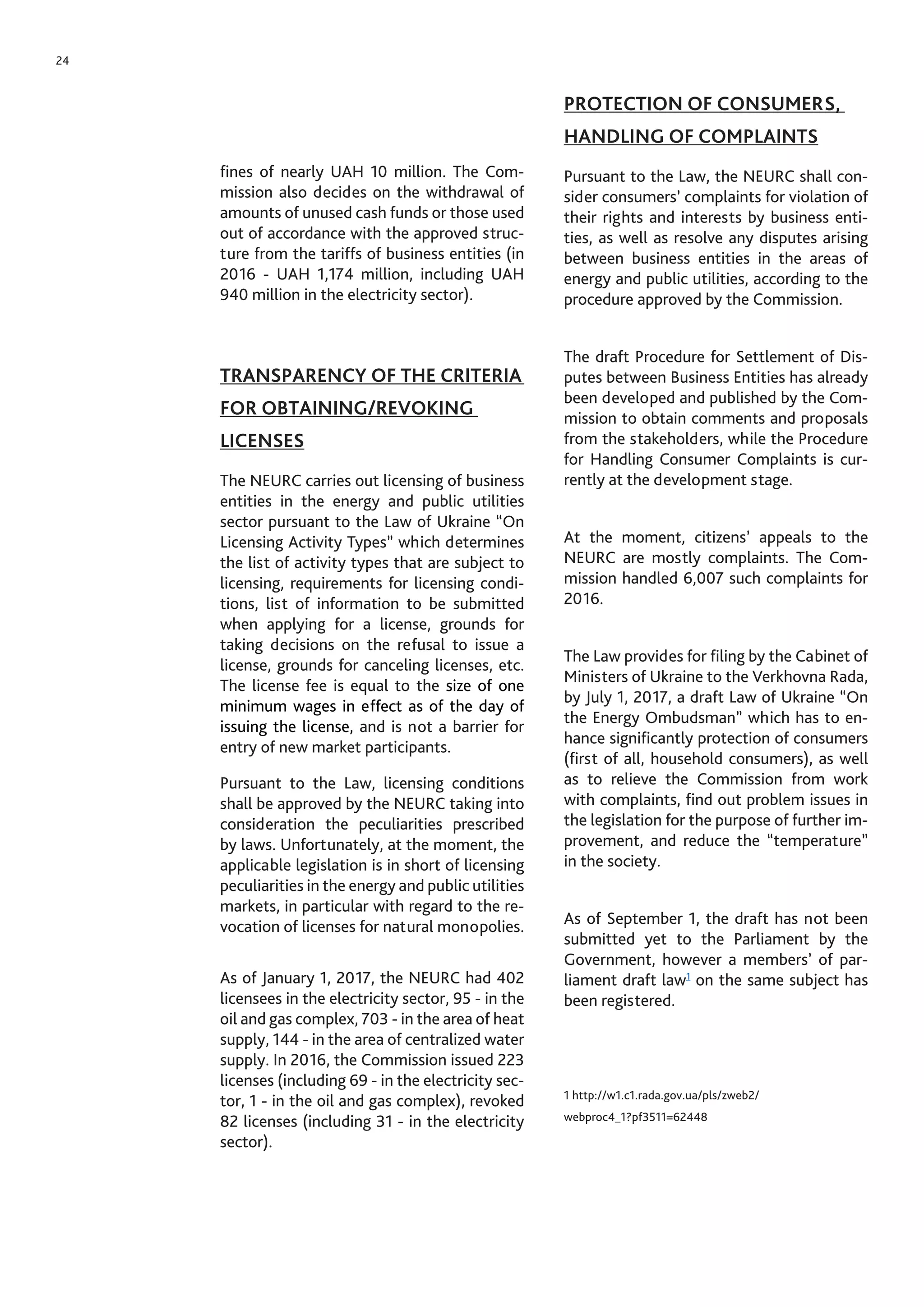 24
fines of nearly UAH 10 million. The Com-
mission also decides on the withdrawal of
amounts of unused cash funds or those used
out of accordance with the approved struc-
ture from the tariffs of business entities (in
2016 - UAH 1,174 million, including UAH
940 million in the electricity sector).
TRANSPARENCY OF THE CRITERIA
FOR OBTAINING/REVOKING
LICENSES
The NEURC carries out licensing of business
entities in the energy and public utilities
sector pursuant to the Law of Ukraine “On
Licensing Activity Types” which determines
the list of activity types that are subject to
licensing, requirements for licensing condi-
tions, list of information to be submitted
when applying for a license, grounds for
taking decisions on the refusal to issue a
license, grounds for canceling licenses, etc.
The license fee is equal to the size of one
minimum wages in effect as of the day of
issuing the license, and is not a barrier for
entry of new market participants.
Pursuant to the Law, licensing conditions
shall be approved by the NEURC taking into
consideration the peculiarities prescribed
by laws. Unfortunately, at the moment, the
applicable legislation is in short of licensing
peculiarities in the energy and public utilities
markets, in particular with regard to the re-
vocation of licenses for natural monopolies.
As of January 1, 2017, the NEURC had 402
licensees in the electricity sector, 95 - in the
oil and gas complex, 703 - in the area of heat
supply, 144 - in the area of centralized water
supply. In 2016, the Commission issued 223
licenses (including 69 - in the electricity sec-
tor, 1 - in the oil and gas complex), revoked
82 licenses (including 31 - in the electricity
sector).
PROTECTION OF CONSUMERS,
HANDLING OF COMPLAINTS
Pursuant to the Law, the NEURC shall con-
sider consumers’ complaints for violation of
their rights and interests by business enti-
ties, as well as resolve any disputes arising
between business entities in the areas of
energy and public utilities, according to the
procedure approved by the Commission.
The draft Procedure for Settlement of Dis-
putes between Business Entities has already
been developed and published by the Com-
mission to obtain comments and proposals
from the stakeholders, while the Procedure
for Handling Consumer Complaints is cur-
rently at the development stage.
At the moment, citizens’ appeals to the
NEURC are mostly complaints. The Com-
mission handled 6,007 such complaints for
2016.
The Law provides for filing by the Cabinet of
Ministers of Ukraine to the Verkhovna Rada,
by July 1, 2017, a draft Law of Ukraine “On
the Energy Ombudsman” which has to en-
hance significantly protection of consumers
(first of all, household consumers), as well
as to relieve the Commission from work
with complaints, find out problem issues in
the legislation for the purpose of further im-
provement, and reduce the “temperature”
in the society.
As of September 1, the draft has not been
submitted yet to the Parliament by the
Government, however a members’ of par-
liament draft law1
on the same subject has
been registered.
1 http://w1.c1.rada.gov.ua/pls/zweb2/
webproc4_1?pf3511=62448
 