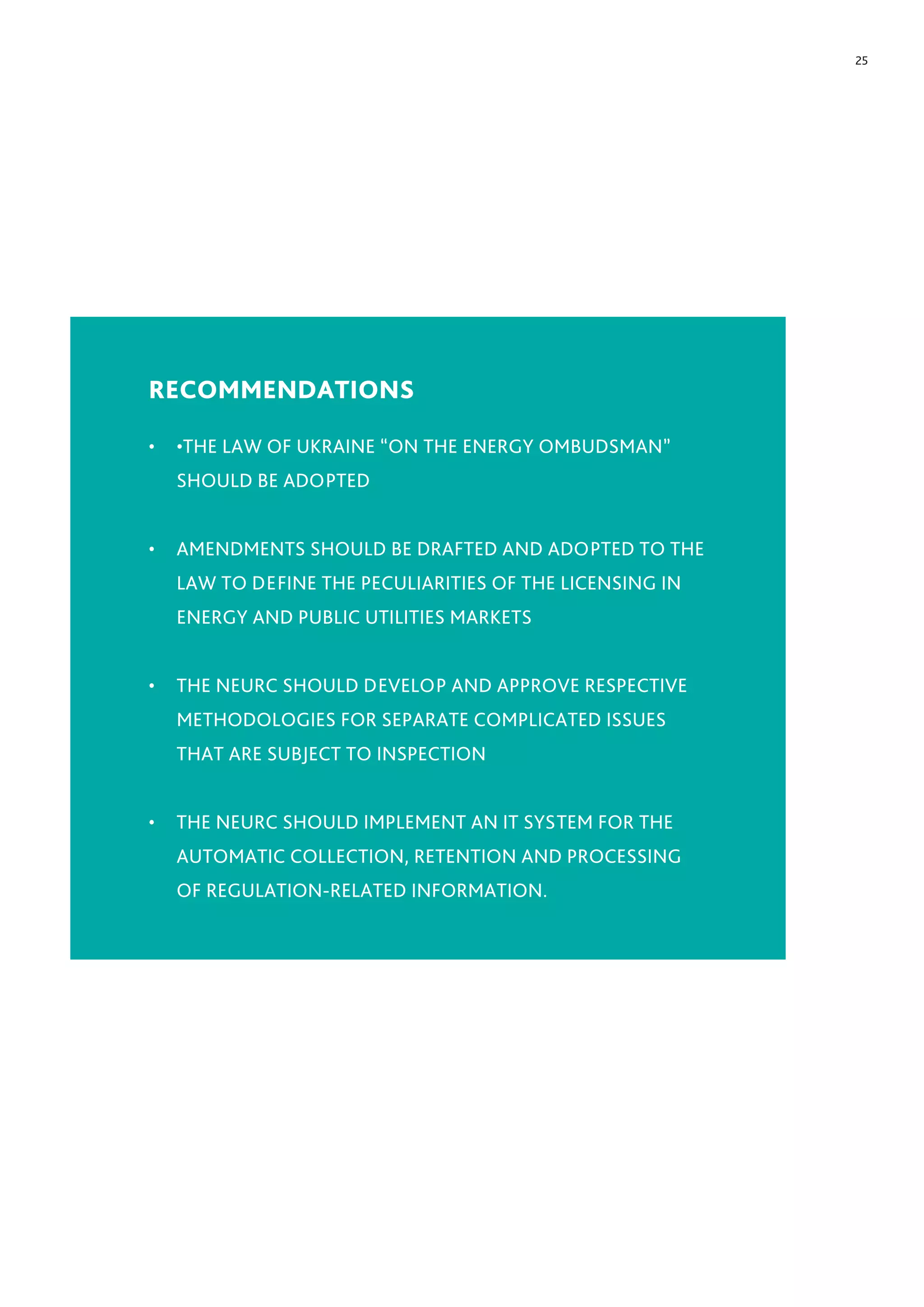 25
RECOMMENDATIONS
•	 •THE LAW OF UKRAINE “ON THE ENERGY OMBUDSMAN”
SHOULD BE ADOPTED
•	 AMENDMENTS SHOULD BE DRAFTED AND ADOPTED TO THE
LAW TO DEFINE THE PECULIARITIES OF THE LICENSING IN
ENERGY AND PUBLIC UTILITIES MARKETS
•	 THE NEURC SHOULD DEVELOP AND APPROVE RESPECTIVE
METHODOLOGIES FOR SEPARATE COMPLICATED ISSUES
THAT ARE SUBJECT TO INSPECTION
•	 THE NEURC SHOULD IMPLEMENT AN IT SYSTEM FOR THE
AUTOMATIC COLLECTION, RETENTION AND PROCESSING
OF REGULATION-RELATED INFORMATION.
 