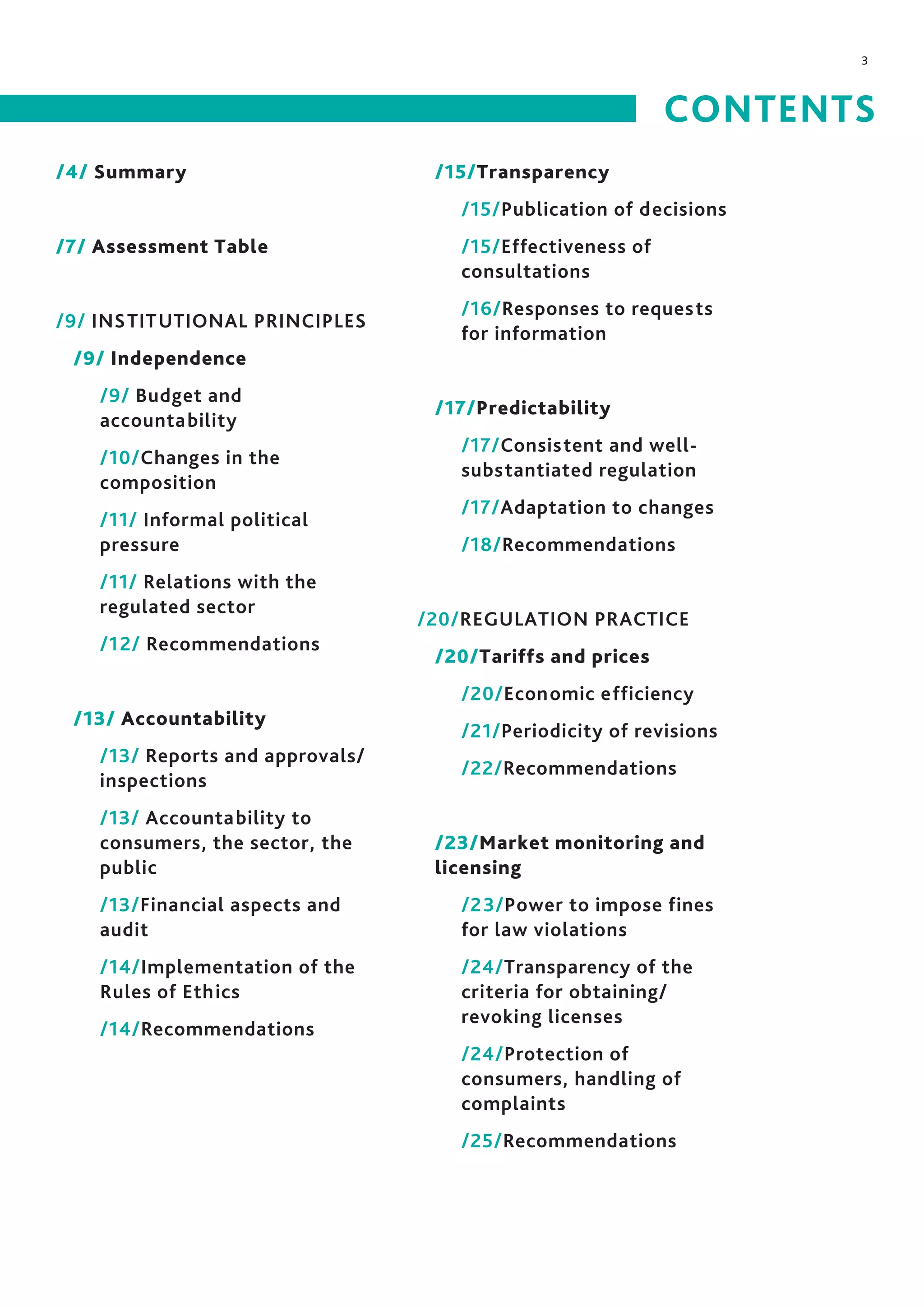 3
/4/ Summary
/7/ Assessment Table
/9/ INSTITUTIONAL PRINCIPLES
/9/ Independence
/9/ Budget and
accountability
/10/Changes in the
composition
/11/ Informal political
pressure
/11/ Relations with the
regulated sector
/12/ Recommendations
/13/ Accountability
/13/ Reports and approvals/
inspections
/13/ Accountability to
consumers, the sector, the
public
/13/Financial aspects and
audit
/14/Implementation of the
Rules of Ethics
/14/Recommendations
/15/Transparency
/15/Publication of decisions
/15/Effectiveness of
consultations
/16/Responses to requests
for information
/17/Predictability
/17/Consistent and well-
substantiated regulation
/17/Adaptation to changes
/18/Recommendations
/20/REGULATION PRACTICE
/20/Tariffs and prices
/20/Economic efficiency
/21/Periodicity of revisions
/22/Recommendations
/23/Market monitoring and
licensing
/23/Power to impose fines
for law violations
/24/Transparency of the
criteria for obtaining/
revoking licenses
/24/Protection of
consumers, handling of
complaints
/25/Recommendations
CONTENTS
 
