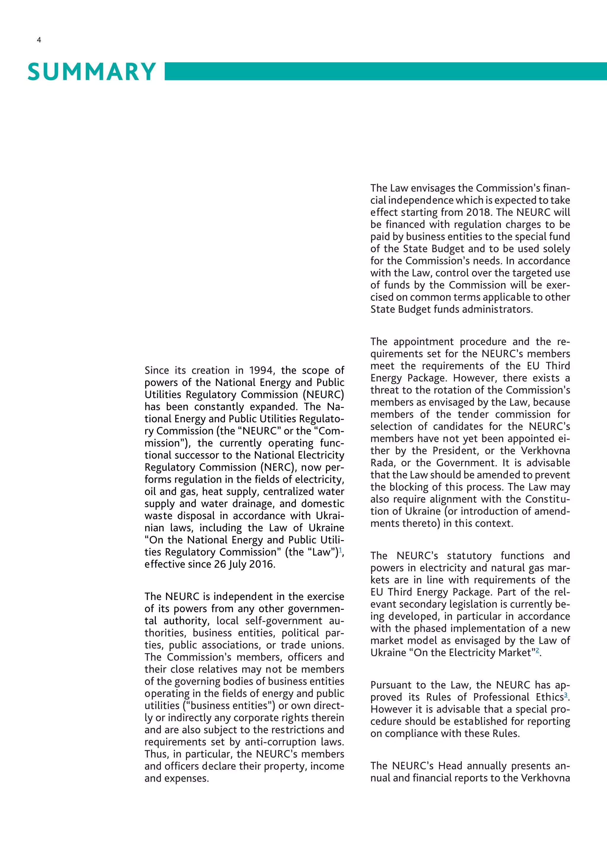 4
SUMMARY
Since its creation in 1994, the scope of
powers of the National Energy and Public
Utilities Regulatory Commission (NEURC)
has been constantly expanded. The Na-
tional Energy and Public Utilities Regulato-
ry Commission (the “NEURC” or the “Com-
mission”), the currently operating func-
tional successor to the National Electricity
Regulatory Commission (NERC), now per-
forms regulation in the fields of electricity,
oil and gas, heat supply, centralized water
supply and water drainage, and domestic
waste disposal in accordance with Ukrai-
nian laws, including the Law of Ukraine
“On the National Energy and Public Utili-
ties Regulatory Commission” (the “Law”)1
,
effective since 26 July 2016.
The NEURC is independent in the exercise
of its powers from any other governmen-
tal authority, local self-government au-
thorities, business entities, political par-
ties, public associations, or trade unions.
The Commission’s members, officers and
their close relatives may not be members
of the governing bodies of business entities
operating in the fields of energy and public
utilities (“business entities”) or own direct-
ly or indirectly any corporate rights therein
and are also subject to the restrictions and
requirements set by anti-corruption laws.
Thus, in particular, the NEURC’s members
and officers declare their property, income
and expenses.
The Law envisages the Commission’s finan-
cial independence which is expected to take
effect starting from 2018. The NEURC will
be financed with regulation charges to be
paid by business entities to the special fund
of the State Budget and to be used solely
for the Commission’s needs. In accordance
with the Law, control over the targeted use
of funds by the Commission will be exer-
cised on common terms applicable to other
State Budget funds administrators.
The appointment procedure and the re-
quirements set for the NEURC’s members
meet the requirements of the EU Third
Energy Package. However, there exists a
threat to the rotation of the Commission’s
members as envisaged by the Law, because
members of the tender commission for
selection of candidates for the NEURC’s
members have not yet been appointed ei-
ther by the President, or the Verkhovna
Rada, or the Government. It is advisable
that the Law should be amended to prevent
the blocking of this process. The Law may
also require alignment with the Constitu-
tion of Ukraine (or introduction of amend-
ments thereto) in this context.
The NEURC’s statutory functions and
powers in electricity and natural gas mar-
kets are in line with requirements of the
EU Third Energy Package. Part of the rel-
evant secondary legislation is currently be-
ing developed, in particular in accordance
with the phased implementation of a new
market model as envisaged by the Law of
Ukraine “On the Electricity Market”2
.
Pursuant to the Law, the NEURC has ap-
proved its Rules of Professional Ethics3
.
However it is advisable that a special pro-
cedure should be established for reporting
on compliance with these Rules.
The NEURC’s Head annually presents an-
nual and financial reports to the Verkhovna
 